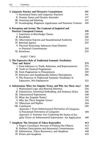 viii Contents
3. Linguistic Practice and Discursive Commitment 141
I. Intentional States and Linguistic Practices 141
II. Deontic Status and Deontic Attitudes 157
III. Asserting and Inferring 167
IV. Scorekeeping: Pragmatic Significance and Semantic Content 180
4. Perception and Action: The Conferral of Empirical and
Practical Conceptual Content 199
I. Assertions as Knowledge Claims 199
II. Reliability 206
III. Observation Reports and Noninferential Authority 213
IV. Rational Agency 229
V. Practical Reasoning: Inferences from Doxastic
to Practical Commitments 243
v.I. Intentions 253
PART TWO
5. The Expressive Role of Traditional Semantic Vocabulary:
'True' and 'Refers' 275
I. From Inference to Truth, Reference, and Representation 275
II. Truth in Classical Pragmatism 285
m. From Pragmatism to Prosentences 299
IV. Reference and Anaphorically Indirect Descriptions 305
V. The Function of Traditional Semantic Vocabulary Is
Expressive, Not Explanatory 322
6. Substitution: What Are Singular Terms, and Why Are There Any? 334
I. Multivalued Logic and Material Inference 334
II. Substitution, Sentential Embedding, and Semantic Roles 346
III. Subsentential Expressions 360
IV. What Are Singular Terms? 367
V. Why Are There Singular Terms? 376
v.I. Objections and Replies 384
v.I1. Conclusion 399
Appendix I: From Substitutional Derivation of Categories
to Functional Derivation of Categories 404
Appendix II: Sentence Use Conferring the Status of Sin-
gular Terms on Subsentential Expressions-An Application 409
7. Anaphora: The Structure of Token Repeatables 413
I. Frege's Grundlagen Account of Picking Out Objects 413
II. Definite Descriptions and Existential Commitments 432
III. Substitution, Token Recurrence, and Anaphora 449
IV. Deixis and Anaphora 459
 