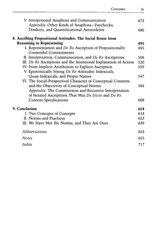 Contents ix
V. Interpersonal Anaphora and Communication 473
Appendix: Other Kinds of Anaphora-Paychecks,
Donkeys, and Quantificational Antecedents 490
8. Ascribing Propositional Attitudes: The Social Route from
Reasoning to Representing 495
I. Representation and De Re Ascription of Propositionally 495
Contentful Commitments
IT. Interpretation, Communication, and De Re Ascriptions 508
ITI. De Re Ascriptions and the Intentional Explanation of Action 520
IV. From Implicit Attribution to Explicit Ascription 529
V. Epistemically Strong De Re Attitudes: Indexicals,
Quasi-Indexicals, and Proper Names 547
VI. The Social-Perspectival Character of Conceptual Contents
and the Objectivity of Conceptual Norms 584
Appendix: The Construction and Recursive Interpretation
of Iterated Ascriptions That Mix De Dicta and De Re
Content Specifications 608
9. Conclusion 614
I. Two Concepts of Concepts 614
IT. Norms and Practices 623
ITI. We Have Met the Norms, and They Are Ours 639
Abbreviations 653
Notes 655
Index 717
 