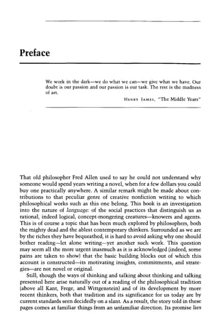 Preface
We work in the dark-we do what we can-we give what we have. Our
doubt is our passion and our passion is our task. The rest is the madness
of art.
HENRY JAMES, "The Middle Years"
That old philosopher Fred Allen used to say he could not understand why
someone would spend years writing a novel, when for a few dollars you could
buy one practically anywhere. A similar remark might be made about con-
tributions to that peculiar genre of creative nonfiction writing to which
philosophical works such as this one belong. This book is an investigation
into the nature of language: of the social practices that distinguish us as
rational, indeed logical, concept-mongering creatures-knowers and agents.
This is of course a topic that has been much explored by philosophers, both
the mighty dead and the ablest contemporary thinkers. Surrounded as we are
by the riches they have bequeathed, it is hard to avoid asking why one should
bother reading-let alone writing-yet another such work. This question
may seem all the more urgent inasmuch as it is acknowledged (indeed, some
pains are taken to show) that the basic building blocks out of which this
account is constructed-its motivating insights, commitments, and strate-
gies-are not novel or original.
Still, though the ways of thinking and talking about thinking and talking
presented here arise naturally out of a reading of the philosophical tradition
(above all Kant, Frege, and Wittgenstein) and of its development by more
recent thinkers, both that tradition and its significance for us today are by
current standards seen decidedly on a slant. As a result, the story told in these
pages comes at familiar things from an unfamiliar direction. Its promise lies
 