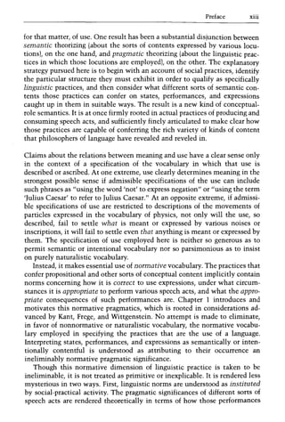 Preface xiii
for that matter, of use. One result has been a substantial disjunction between
semantic theorizing (about the sorts of contents expressed by various locu-
tions), on the one hand, and pragmatic theorizing (about the linguistic prac-
tices in which those locutions are employed), on the other. The explanatory
strategy pursued here is to begin with an account of social practices, identify
the particular structure they must exhibit in order to qualify as specifically
linguistic practices, and then consider what different sorts of semantic con-
tents those practices can confer on states, performances, and expressions
caught up in them in suitable ways. The result is a new kind of conceptual-
role semantics. It is at once firmly rooted in actual practices of producing and
consuming speech acts, and sufficiently finely articulated to make clear how
those practices are capable of conferring the rich variety of kinds of content
that philosophers of language have revealed and reveled in.
Claims about the relations between meaning and use have a clear sense only
in the context of a specification of the vocabulary in which that use is
described or ascribed. At one extreme, use clearly determines meaning in the
strongest possible sense if admissible specifications of the use can include
such phrases as "using the word 'not' to express negation" or "using the term
'Julius Caesar' to refer to Julius Caesar." At an opposite extreme, if admissi-
ble specifications of use are restricted to descriptions of the movements of
particles expressed in the vocabulary of physics, not only will the use, so
described, fail to settle what is meant or expressed by various noises or
inscriptions, it will fail to settle even that anything is meant or expressed by
them. The specification of use employed here is neither so generous as to
permit semantic or intentional vocabulary nor so parsimonious as to insist
on purely naturalistic vocabulary.
Instead, it makes essential use of normative vocabulary. The practices that
confer propositional and other sorts of conceptual content implicitly contain
norms concerning how it is correct to use expressions, under what circum-
stances it is appropriate to perform various speech acts, and what the appro-
priate consequences of such performances are. Chapter 1 introduces and
motivates this normative pragmatics, which is rooted in considerations ad-
vanced by Kant, Frege, and Wittgenstein. No attempt is made to eliminate,
in favor of nonnormative or naturalistic vocabulary, the normative vocabu-
lary employed in specifying the practices that are the use of a language.
Interpreting states, performances, and expressions as semantically or inten-
tionally contentful is understood as attributing to their occurrence an
inelirninably normative pragmatic significance.
Though this normative dimension of linguistic practice is taken to be
ineliminable, it is not treated as primitive or inexplicable. It is rendered less
mysterious in two ways. First, linguistic norms are understood as instituted
by social-practical activity. The pragmatic significances of different sorts of
speech acts are rendered theoretically in terms of how those performances
 