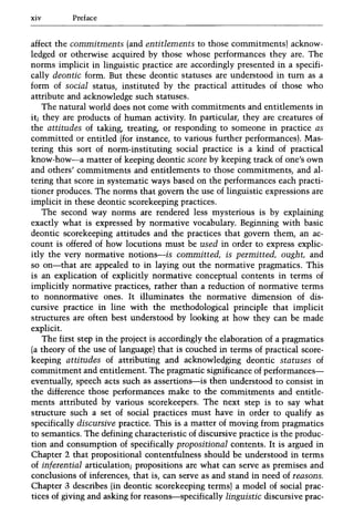 xiv Preface
affect the commitments (and entitlements to those commitments) acknow-
ledged or otherwise acquired by those whose performances they are. The
norms implicit in linguistic practice are accordingly presented in a specifi-
cally deontic form. But these deontic statuses are understood in tum as a
form of social status, instituted by the practical attitudes of those who
attribute and acknowledge such statuses.
The natural world does not come with commitments and entitlements in
it; they are products of human activity. In particular, they are creatures of
the attitudes of taking, treating, or responding to someone in practice as
committed or entitled (for instance, to various further performances). Mas-
tering this sort of norm-instituting social practice is a kind of practical
know-how-a matter of keeping deontic score by keeping track of one's own
and others' commitments and entitlements to those commitments, and al-
tering that score in systematic ways based on the performances each practi-
tioner produces. The norms that govern the use of linguistic expressions are
implicit in these deontic scorekeeping practices.
The second way norms are rendered less mysterious is by explaining
exactly what is expressed by normative vocabulary. Beginning with basic
deontic scorekeeping attitudes and the practices that govern them, an ac-
count is offered of how locutions must be used in order to express explic-
itly the very normative notions-is committed, is permitted, ought, and
so on-that are appealed to in laying out the normative pragmatics. This
is an explication of explicitly normative conceptual contents in terms of
implicitly normative practices, rather than a reduction of normative terms
to nonnormative ones. It illuminates the normative dimension of dis-
cursive practice in line with the methodological principle that implicit
structures are often best understood by looking at how they can be made
explicit.
The first step in the project is accordingly the elaboration of a pragmatics
(a theory of the use of language) that is couched in terms of practical score-
keeping attitudes of attributing and acknowledging deontic statuses of
commitment and entitlement. The pragmatic significance of performances-
eventually, speech acts such as assertions-is then understood to consist in
the difference those performances make to the commitments and entitle-
ments attributed by various scorekeepers. The next step is to say what
structure such a set of social practices must have in order to qualify as
specifically discursive practice. This is a matter of moving from pragmatics
to semantics. The defining characteristic of discursive practice is the produc-
tion and consumption of specifically propositional contents. It is argued in
Chapter 2 that propositional contentfulness should be understood in terms
of inferential articulation; propositions are what can serve as premises and
conclusions of inferences, that is, can serve as and stand in need of reasons.
Chapter 3 describes (in deontic scorekeeping terms) a model of social prac-
tices of giving and asking for reasons-specifically linguistic discursive prac-
 