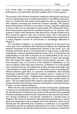 Preface xv
tices, which suffice to confer propositional contents on states, attitudes,
performances, and expressions that play suitable roles in those practices.
This account of the conferral of semantic content by inferentially articulated,
social scorekeeping practice is further generalized in two different directions.
First, it is shown how this model can be applied in order to understand not
only linguistic meanings but intentional contents generally. The proposi-
tional contentfulness of beliefs, no less than of claims, should be understood
in terms of their role in reasoning of various kinds. The inferentially articu-
lated commitments expressed by assertional speech acts are doxastic com-
mitments. Much of the theoretical work done by the concept of belief can be
done instead by appeal to this sort of deontic status, and to the practical
scorekeeping attitudes of acknowledging or undertaking such commitments.
A social, linguistic account of intentionality is accordingly elaborated in
Chapter 3.
It is extended in Chapter 4 to incorporate treatments of perception and
action and of the contribution those phenomena make to the empirical and
practical dimensions of the propositional contents of the states, acts, and
attitudes involved in them. It is not denied that it makes sense to talk about
nonlinguistic creatures as having intentional states, but it is claimed that our
understanding of such talk is parasitic on our understanding of the sort of
full-blooded linguistic intentionality characteristic of states and attitudes
that only beings who engage in discursive social practices can have. This
story amounts, then, to an account of the relations of mindedness-in the
sense of sapience rather than mere sentience-to behavior. As in the parallel
case of meaning and use, the clarification of these relations must begin with
a determination of what vocabulary it is admissible to use in specifying the
relevant behavior; again there is a spectrum of possibilities, from allowing
intentional vocabulary with semantic locutions, such as /I acting as if one
believed that snow is white," ranging down to restrictions to physicalistic or
other naturalistic vocabulary, such as "one's left wrist rotating twenty de-
grees." The via media pursued here eschews intentional or semantic specifi-
cations of behavior but permits normative and therefore social specifications
of what is in fact linguistic behavior.
Where the first sort of generalization involves moving from consideration
of language to consideration of mind, from talking to thinking and believing,
the second involves moving from an account of the practices that constitute
treating something as propositionally contentful to the practices that consti-
tute treating something as conceptually contentful in a broader sense. In
Chapter 6 the notion of substitution and substitutional inferences is used to
show how expressions such as singular terms and predicates, which cannot
directly play the inferential role of premise or conclusion in an argument,
nonetheless can play an indirectly inferential role in virtue of their system-
atic contributions to the directly inferential roles of sentences in which they
 