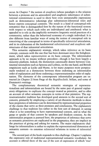 xvi Preface
occur. In Chapter 7 the notion of anaphora (whose paradigm is the relation
between a pronoun and its antecedent) and anaphoric inheritance of substi-
tutional commitment is used to show how even unrepeatable expressions
such as demonstrative tokenings play substitution-inferential roles and
hence express conceptual contents. The result is a kind of conceptual-role
semantics that is distinguished first by the nature of the functional system
with respect to which such roles are individuated and attributed: what is
appealed to is role in the implicitly normative linguistic social practices of a
community, rather than the behavioral economy of a single individual. It is
also different from familiar ways of using the notion of conceptual role in
conceiving of the conceptual in terms of specifically inferential articulation,
and in its elaboration of the fundamental substitutional and anaphoric sub-
structures of that inferential articulation.
This semantic explanatory strategy, which takes inference as its basic
concept, contrasts with the one that has been dominant since the Enlighten-
ment, which takes representation as its basic concept. The inferentialist
approach is by no means without precedent-though it has been largely a
minority platform. Indeed, the distinction canonically drawn between Con-
tinental rationalists such as Spinoza and Leibniz, on the one hand, and British
empiricists such as Locke and Hume, is for many purposes more perspicu-
ously rendered as a distinction between those endorsing an inferentialist
order of explanation and those endorsing a representationalist order of expla-
nation. The elements of the contemporary inferentialist program are ex-
tracted (in Chapter 2) from Frege of the Begriffsschrift, Sellars, and some of
Dummett's writings.
The complementary theoretical semantic strategies of representa-
tionalism and inferentialism are bound by the same pair of general explan-
atory obligations: to explicate the concept treated as primitive, and to offer
an account of other semantic concepts in terms of that primitive. The rep-
resentationalist tradition has developed good answers to the second sort of
concern, primarily by employing a variety of set-theoretic methods to show
how proprieties of inference can be determined by representational properties
of the claims that serve as their premises and conclusions. The explanatory
challenge to that tradition lies rather in the first sort of demand, in saying
what it is for something to have representational content, and in what the
grasp or uptake of that content by speakers and thinkers consists. As the
inferentialist program is pursued here, the proprieties of inference that serve
as semantic primitives are explicated in the pragmatics; they are implicit in
the practices of giving and asking for reasons. The major explanatory chal-
lenge for inferentialists is rather to explain the representational dimension of
semantic content-to construe referential relations in terms of inferential
ones.
The second part of the book responds to this challenge. Chapter 5 explains
the expressive role of traditional representational semantic vocabulary. An
account is offered there of the use of the sort of expression of which 'true'
 