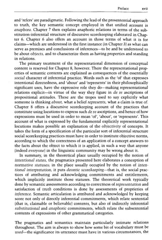 Preface xvii
and 'refers' are paradigmatic. Following the lead of the prosentential approach
to truth, the key semantic concept employed in that unified account is
anaphora. Chapter 7 then explains anaphoric relations in terms of the sub-
stitution-inferential structure of discursive scorekeeping elaborated in Chap-
ter 6. Chapter 6 also offers an account in those terms of what it is for
claims-which are understood in the first instance (in Chapter 3) as what can
serve as premises and conclusions of inferences-to be and be understood to
be about objects, and to characterize them as having properties and standing
in relations.
The primary treatment of the representational dimension of conceptual
content is reserved for Chapter 8, however. There the representational prop-
erties of semantic contents are explained as consequences of the essentially
social character of inferential practice. Words such as the 'of' that expresses
intentional directedness, and 'about' and 'represents' in their philosophically
significant uses, have the expressive role they do-making representational
relations explicit-in virtue of the way they figure in de re ascriptions of
propositional attitudes. These are the tropes used to say explicitly what
someone is thinking about, what a belief represents, what a claim is true of.
Chapter 8 offers a discursive scorekeeping account of the practices that
constitute using locutions to express such de re ascriptions, and hence of how
expressions must be used in order to mean 'of', 'about', or 'represents'. This
account of what is expressed by the fundamental explicitly representational
locutions makes possible an explanation of the objectivity of concepts. It
takes the form of a specification of the particular sort of inferential structure
social scorekeeping practices must have in order to institute objective norms,
according to which the correctness of an application of a concept answers to
the facts about the object to which it is applied, in such a way that anyone
(indeed everyone) in the linguistic community may be wrong about it.
In summary, in the theoretical place usually occupied by the notion of
intentional states, the pragmatics presented here elaborates a conception of
normative statuses; in the place usually occupied by the notion of inten-
tional interpretation, it puts deontic scorekeeping-that is, the social prac-
tices of attributing and acknowledging commitments and entitlements,
which implicitly institute those statuses. The theoretical work typically
done by semantic assessments according to correctness of representation and
satisfaction of truth conditions is done by assessments of proprieties of
inference. Semantic articulation is attributed and acknowledged by keeping
score not only of directly inferential commitments, which relate sentential
(that is, claimable or believable) contents, but also of indirectly inferential
substitutional and anaphoric commitments, which relate the subsentential
contents of expressions of other grammatical categories.
The pragmatics and semantics maintain particularly intimate relations
throughout. The aim is always to show how some bit of vocabulary must be
used-the significance its utterance must have in various circumstances, the
 
