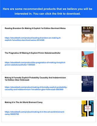 Here are some recommended products that we believe you will be
interested in. You can click the link to download.
Reading Brandom On Making It Explicit 1st Edition Bernhard Weiss
https://ebookbell.com/product/reading-brandom-on-making-it-
explicit-1st-edition-bernhard-weiss-2014340
The Pragmatics Of Making It Explicit Pirmin Stekelerweithofer
https://ebookbell.com/product/the-pragmatics-of-making-it-explicit-
pirmin-stekelerweithofer-1395520
Making It Formally Explicit Probability Causality And Indeterminism
1st Edition Gbor Hoferszab
https://ebookbell.com/product/making-it-formally-explicit-probability-
causality-and-indeterminism-1st-edition-gbor-hoferszab-5883660
Making It In The Art World Brainard Carey
https://ebookbell.com/product/making-it-in-the-art-world-brainard-
carey-50020760
 