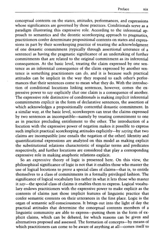Preface xix
conceptual contents on the states, attitudes, performances, and expressions
whose significances are governed by those practices. Conditionals serve as a
paradigm illustrating this expressive role. According to the inferential ap-
proach to semantics and the deontic scorekeeping approach to pragmatics,
practitioners confer determinate propositional contents on states and expres-
sions in part by their scorekeeping practice of treating the acknowledgment
of one doxastic commitment (typically through assertional utterance of a
sentence) as having the pragmatic significance of an undertaking of further
commitments that are related to the original commitment as its inferential
consequences. At the basic level, treating the claim expressed by one sen-
tence as an inferential consequence of the claim expressed by another sen-
tence is something practitioners can do, and it is because such practical
attitudes can be implicit in the way they respond to each other's perfor-
mances that their sentences come to mean what they do. With the introduc-
tion of conditional locutions linking sentences, however, comes the ex-
pressive power to say explicitly that one claim is a consequence of another.
The expressive role distinctive of conditionals is making implicit inferential
commitments explicit in the form of declarative sentences, the assertion of
which acknowledges a propositionally contentful doxastic commitment. In
a similar way, at the basic level, scorekeepers can treat the claims expressed
by two sentences as incompatible-namely by treating commitment to one
as in practice precluding entitlement to the other. The introduction of a
locution with the expressive power of negation makes it possible to express
such implicit practical scorekeeping attitudes explicitly-by saying that two
claims are incompatible (one entails the negation of the other). Identity and
quantificational expressions are analyzed on this model as making explicit
the substitutional relations characteristic of singular terms and predicates
respectively, and further locutions are considered that playa corresponding
expressive role in making anaphoric relations explicit.
So an expressive theory of logic is presented here. On this view, the
philosophical significance of logic is not that it enables those who master the
use of logical locutions to prove a special class of claims-that is, to entitle
themselves to a class of commitments in a formally privileged fashion. The
significance of logical vocabulary lies rather in what it lets those who master
it say-the special class of claims it enables them to express. Logical vocabu-
lary endows practitioners with the expressive power to make explicit as the
contents of claims just those implicit features of linguistic practice that
confer semantic contents on their utterances in the first place. Logic is the
organ of semantic self-consciousness. It brings out into the light of day the
practical attitudes that determine the conceptual contents members of a
linguistic community are able to express-putting them in the form of ex-
plicit claims, which can be debated, for which reasons can be given and
alternatives proposed and assessed. The formation of concepts-by means of
which practitioners can come to be aware of anything at all-comes itself to
 