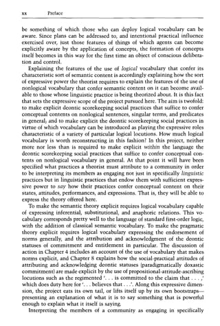 xx Preface
be something of which those who can deploy logical vocabulary can be
aware. Since plans can be addressed to, and intentional practical influence
exercised over, just those features of things of which agents can become
explicitly aware by the application of concepts, the formation of concepts
itself becomes in this way for the first time an object of conscious delibera-
tion and control.
Explaining the features of the use of logical vocabulary that confer its
characteristic sort of semantic content is accordingly explaining how the sort
of expressive power the theorist requires to explain the features of the use of
nonlogical vocabulary that confer semantic content on it can become avail-
able to those whose linguistic practice is being theorized about. It is this fact
that sets the expressive scope of the project pursued here. The aim is twofold:
to make explicit deontic scorekeeping social practices that suffice to confer
conceptual contents on nonlogical sentences, singular terms, and predicates
in general; and to make explicit the deontic scorekeeping social practices in
virtue of which vocabulary can be introduced as playing the expressive roles
characteristic of a variety of particular logical locutions. How much logical
vocabulary is worth reconstructing in this fashion? In this project, neither
more nor less than is required to make explicit within the language the
deontic scorekeeping social practices that suffice to confer conceptual con-
tents on nonlogical vocabulary in general. At that point it will have been
specified what practices a theorist must attribute to a community in order
to be interpreting its members as engaging not just in specifically linguistic
practices but in linguistic practices that endow them with sufficient expres-
sive power to say how their practices confer conceptual content on their
states, attitudes, performances, and expressions. That is, they will be able to
express the theory offered here.
To make the semantic theory explicit requires logical vocabulary capable
of expressing inferential, substitutional, and anaphoric relations. This vo-
cabulary corresponds pretty well to the language of standard first-order logic,
with the addition of classical semantic vocabulary. To make the pragmatic
theory explicit requires logical vocabulary expressing the endorsement of
norms generally, and the attribution and acknowledgment of the deontic
statuses of commitment and entitlement in particular. The discussion of
action in Chapter 4 includes an account of the use of vocabulary that makes
norms explicit, and Chapter 8 explains how the social-practical attitudes of
attributing and acknowledging deontic statuses (paradigmatically doxastic
commitment) are made explicit by the use of propositional-attitude-ascribing
locutions such as the regimented '... is committed to the claim that ... "
which does duty here for '... believes that ...'. Along this expressive dimen-
sion, the project eats its own tail, or lifts itself up by its own bootstraps-
presenting an explanation of what it is to say something that is powerful
enough to explain what it itself is saying.
Interpreting the members of a community as engaging in specifically
 