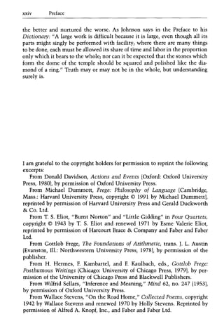 xxiv Preface
the better and nurtured the worse. As Johnson says in the Preface to his
Dictionary: II A large work is difficult because it is large, even though all its
parts might singly be performed with facility; where there are many things
to be done, each must be allowed its share of time and labor in the proportion
only which it bears to the whole; nor can it be expected that the stones which
form the dome of the temple should be squared and polished like the dia-
mond of a ring." Truth mayor may not be in the whole, but understanding
surely is.
I am grateful to the copyright holders for permission to reprint the following
excerpts:
From Donald Davidson, Actions and Events (Oxford: Oxford University
Press, 19801, by permission of Oxford University Press.
From Michael Dummett, Frege: Philosophy of Language (Cambridge,
Mass.: Harvard University Press, copyright © 1991 by Michael Dummettl,
reprinted by permission of Harvard University Press and Gerald Duckworth
&. Co. Ltd.
From T. S. Eliot, "Burnt Norton" and "Little Gidding" in Four Quartets,
copyright © 1943 by T. S. Eliot and renewed 1971 by Esme Valerie Eliot,
reprinted by permission of Harcourt Brace &. Company and Faber and Faber
Ltd.
From Gottlob Frege, The Foundations of Arithmetic, trans. J. L. Austin
(Evanston, Ill.: Northwestern University Press, 19781, by permission of the
publisher.
From H. Hermes, F. Kambartel, and F. Kaulbach, eds., Gottlob Frege:
Posthumous Writings (Chicago: University of Chicago Press, 19791, by per-
mission of the University of Chicago Press and Blackwell Publishers.
From Wilfrid Sellars, "Inference and Meaning," Mind 62, no. 247 (19531,
by permission of Oxford University Press.
From Wallace Stevens, "On the Road Home," Collected Poems, copyright
1942 by Wallace Stevens and renewed 1970 by Holly Stevens. Reprinted by
permission of Alfred A. Knopf, Inc., and Faber and Faber Ltd.
 