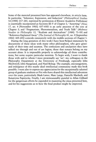 Preface xxv
Some of the material presented here has appeared elsewhere, in article form.
In particular, "Inference, Expression, and Induction" (Philosophical Studies
54 [1988]: 257-285, reprinted by permission of Kluwer Academic Publishers)
is essentially incorporated as Sections III-V of Chapter 2; "Asserting" (Naus
17, no. 4 [November 1983]: 637-650) is an early ancestor of the core of
Chapter 3; and "Pragmatism, Phenomenalism, and Truth Talk" (Midwest
Studies in Philosophy 12, "Realism and Antirealism" [1988]: 75-93) and
"Reference Explained Away" (The TournaI of Philosophy 81, no. 9 [September
1984]: 469-492) coincide extensively with the middle sections of Chapter 5.
During the long gestation of this work I have beerrirelped immensely by
discussions of these ideas with many other philosophers, who gave gener-
ously of their time and acumen. The confusions and unclarities they have
talked me through and out of are legion; those that remain belong on my
account alone. It is impossible properly to acknowledge all these contribu-
tions, but some require particular mention. To begin with, I want to thank
those with and to whom I most proximally say 'we': my colleagues in the
Philosophy Department at the University of Pittsburgh, especially John
McDowell, John Haugeland, and Nuel Belnap. The example, encouragement,
and indulgence of this nearly ideal intellectual community made this book
possible. I want also to express my appreciation for the exceptionally talented
group of graduate students at Pitt who have shared this intellectual adventure
over the years, particularly Mark Lance, Marc Lange, Danielle Macbeth, and
Katarzyna Paprzycka. Finally, I am immeasurably grateful to Allan Gibbard
for the gargantuan efforts he expended in mastering the ideas presented here,
and for his suggestions as to how the final product might be improved.
 