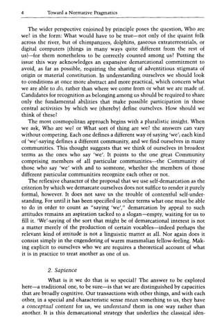 4 Toward a Normative Pragmatics
The wider perspective enjoined by principle poses the question, Who are
we? in the form: What would have to be true-not only of the quaint folk
across the river, but of chimpanzees, dolphins, gaseous extraterrestrials, or
digital computers (things in many ways quite different from the rest of
us)-for them nonetheless to be correctly counted among us? Putting the
issue this way acknowledges an expansive demarcational commitment to
avoid, as far as possible, requiring the sharing of adventitious stigmata of
origin or material constitution. In understanding ourselves we should look
to conditions at once more abstract and more practical, which concern what
we are able to do, rather than where we come from or what we are made of.
Candidates for recognition as belonging among us should be required to share
only the fundamental abilities that make possible participation in those
central activities by which we (thereby) define ourselves. How should we
think of these?
The most cosmopolitan approach begins with a pluralistic insight. When
we ask, Who are we? or What sort of thing are we? the answers can vary
without competing. Each one defines a different way of saying 'we'j each kind
of 'we'-saying defines a different community, and we find ourselves in many
communities. This thought suggests that we think of ourselves in broadest
terms as the ones who say 'we'. It points to the one great Community
comprising members of all particular communities-the Community of
those who say 'we' with and to someone, whether the members of those
different particular communities recognize each other or not.
The reflexive character of the proposal that we use self-demarcation as the
criterion by which we demarcate ourselves does not suffice to render it purely
formal, however. It does not save us the trouble of contentful self-under-
standing. For until it has been specified in other terms what one must be able
to do in order to count as "saying 'we'," demarcation by appeal to such
attitudes remains an aspiration tacked to a slogan-empty, waiting for us to
fill it. 'We'-saying of the sort that might be of demarcational interest is not
a matter merely of the production of certain vocables-indeed perhaps the
relevant kind of attitude is not a linguistic matter at all. Nor again does it
consist simply in the engendering of warm mammalian fellow-feeling. Mak-
ing explicit to ourselves who we are requires a theoretical account of what
it is in practice to treat another as one of us.
2. Sapience
What is it we do that is so special? The answer to be explored
here-a traditional one, to be sure-is that we are distinguished by capacities
that are broadly cognitive. Our transactions with other things, and with each
other, in a special and characteristic sense mean something to us, they have
a conceptual content for us, we understand them in one way rather than
another. It is this demarcational strategy that underlies the classical iden-
 