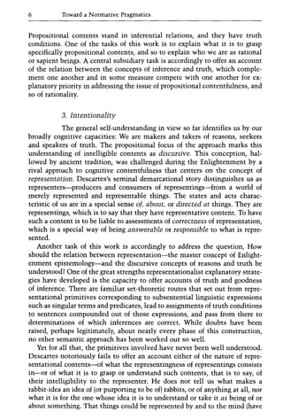 6 Toward a Normative Pragmatics
Propositional contents stand in inferential relations, and they have truth
conditions. One of the tasks of this work is to explain what it is to grasp
specifically propositional contents, and so to explain who we are as rational
or sapient beings. A central subsidiary task is accordingly to offer an account
of the relation between the concepts of inference and truth, which comple-
ment one another and in some measure compete with one another for ex-
planatory priority in addressing the issue of propositional contentfulness, and
so of rationality.
3. Intentionality
The general self-understanding in view so far identifies us by our
broadly cognitive capacities: We are makers and takers of reasons, seekers
and speakers of truth. The propositional focus of the approach marks this
understanding of intelligible contents as discursive. This conception, hal-
lowed by ancient tradition, was challenged during the Enlightenment by a
rival approach to cognitive contentfulness that centers on the concept of
representation. Descartes's seminal demarcational story distinguishes us as
representers-producers and consumers of representings-from a world of
merely represented and representable things. The states and acts charac-
teristic of us are in a special sense of, about, or directed at things. They are
representings, which is to say that they have representative content. To have
such a content is to be liable to assessments of correctness of representation,
which is a special way of being answerable or responsible to what is repre-
sented.
Another task of this work is accordingly to address the question, How
should the relation between representation-the master concept of Enlight-
enment epistemology-and the discursive concepts of reasons and truth be
understood? One of the great strengths representationalist explanatory strate-
gies have developed is the capacity to offer accounts of truth and goodness
of inference. There are familiar set-theoretic routes that set out from repre-
sentational primitives corresponding to subsentential linguistic expressions
such as singular terms and predicates, lead to assignments of truth conditions
to sentences compounded out of those expressions, and pass from there to
determinations of which inferences are correct. While doubts have been
raised, perhaps legitimately, about nearly every phase of this construction,
no other semantic approach has been worked out so well.
Yet for all that, the primitives involved have never been well understood.
Descartes notoriously fails to offer an account either of the nature of repre-
sentational contents-of what the representingness of representings consists
in-or of what it is to grasp or understand such contents, that is to say, of
their intelligibility to the representer. He does not tell us what makes a
rabbit-idea an idea of (or purporting to be of) rabbits, or of anything at all, nor
what it is for the one whose idea it is to understand or take it as being of or
about something. That things could be represented by and to the mind (have
 