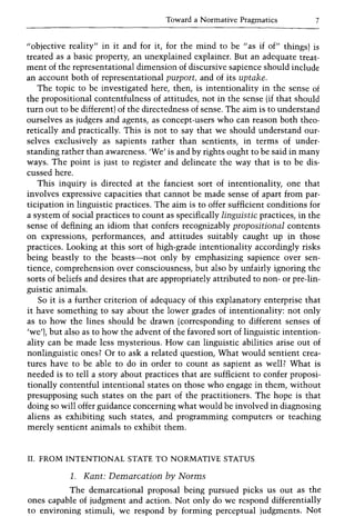 Toward a Normative Pragmatics 7
"objective reality" in it and for it, for the mind to be "as if of" things) is
treated as a basic property, an unexplained explainer. But an adequate treat-
ment of the representational dimension of discursive sapience should include
an account both of representational purport, and of its uptake.
The topic to be investigated here, then, is intentionality in the sense of
the propositional contentfulness of attitudes, not in the sense (if that should
turn out to be different) of the directedness of sense. The aim is to understand
ourselves as judgers and agents, as concept-users who can reason both theo-
retically and practically. This is not to say that we should understand our-
selves exclusively as sapients rather than sentients, in terms of under-
standing rather than awareness. 'We' is and by rights ought to be said in many
ways. The point is just to register and delineate the way that is to be dis-
cussed here.
This inquiry is directed at the fanciest sort of intentionality, one that
involves expressive capacities that cannot be made sense of apart from par-
ticipation in linguistic practices. The aim is to offer sufficient conditions for
a system of social practices to count as specifically linguistic practices, in the
sense of defining an idiom that confers recognizably propositional contents
on expressions, performances, and attitudes suitably caught up in those
practices. Looking at this sort of high-grade intentionality accordingly risks
being beastly to the beasts-not only by emphasizing sapience over sen-
tience, comprehension over consciousness, but also by unfairly ignoring the
sorts of beliefs and desires that are appropriately attributed to non- or pre-lin-
guistic animals.
So it is a further criterion of adequacy of this explanatory enterprise that
it have something to say about the lower grades of intentionality: not only
as to how the lines should be drawn (corresponding to different senses of
'we'), but also as to how the advent of the favored sort of linguistic intention-
ality can be made less mysterious. How can linguistic abilities arise out of
nonlinguistic ones? Or to ask a related question, What would sentient crea-
tures have to be able to do in order to count as sapient as well? What is
needed is to tell a story about practices that are sufficient to confer proposi-
tionally contentful intentional states on those who engage in them, without
presupposing such states on the part of the practitioners. The hope is that
doing so will offer guidance concerning what would be involved in diagnosing
aliens as exhibiting such states, and programming computers or teaching
merely sentient animals to exhibit them.
II. FROM INTENTIONAL STATE TO NORMATIVE STATUS
1. Kant: Demarcation by Norms
The demarcational proposal being pursued picks us out as the
ones capable of judgment and action. Not only do we respond differentially
to environing stimuli, we respond by forming perceptual judgments. Not
 