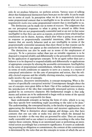 8 Toward a Normative Pragmatics
only do we produce behavior, we perform actions. Various ways of talking
about this fundamental distinction have been put on the table. It can be made
out in terms of truth. In perception what we do is responsively take-true
some propositional content that is intelligible to us. In action what we do is
responsively make-true some propositional content that is intelligible to us.
The distinction can be made out in terms of reasons. The judgments that
are our perceptual responses to what is going on around us differ from
responses that are not propositionally contentful (and so are not in that sense
intelligible) in that they can serve as reasons, as premises from which further
conclusions can be drawn. Actions, which alter what is going on around us
in response to propositionally contentful intentions, differ from perfor-
mances that are merely behavior (and so not intelligible in terms of the
propositionally contentful intentions that elicit them) in that reasons can be
given for them; they can appear as the conclusions of practical inferences.
The distinction can also be made out in terms of the employment of
concepts. To be a perceiver rather than just an irritable organism is to be
disposed to respond reliably and differentially to the perceptible environment
by the application of appropriate concepts. To be an agent rather than just a
behaver is to be disposed to respond reliably and differentially to applications
of appropriate concepts by altering the accessible environment. Intelligibility
in the sense of propositional contentfulness, whether the latter is conceived
in terms of truth conditions or capacity to serve as a reason, is a matter of
conceptual articulation-in the case of perception and action, that the reli-
ably elicited response and the reliably eliciting stimulus, respectively, essen-
tially involve the use of concepts.
So sapience, discursive intentionality, is concept-mongering. What is dis-
tinctive of specifically conceptual activity? Contemporary thought about the
use of concepts owes great debts to Kant. One of his cardinal innovations is
his introduction of the idea that conceptually structured activity is distin-
guished by its normative character. His fundamental insight is that judg-
ments and actions are to be understood to begin with in terms of the special
way in which we are responsible for them.
Kant understands concepts as having the form of rules, which is to say
that they specify how something ought (according to the rule) to be done.l
The understanding, the conceptual faculty, is the faculty of grasping rules-of
appreciating the distinction between correct and incorrect application they
determine. What is distinctive about judgings and doings-acts that have
contents that one can take or make true and for which the demand for
reasons is in order-is the way they are governed by rules. They are concep-
tually contentful and so are subject to evaluation according to the rules that
express those contents. Being in an intentional state or performing an inten-
tional action accordingly has a normative significance. It counts as undertak-
ing (acquiring) an obligation or commitment; the content of the commitment
is determined by the rules that are the concepts in terms of which the act or
 