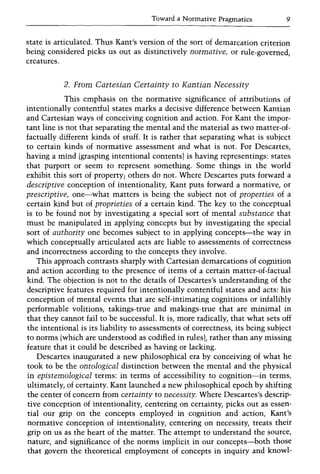 Toward a Normative Pragmatics 9
state is articulated. Thus Kant's version of the sort of demarcation criterion
being considered picks us out as distinctively normative, or rule-governed,
creatures.
2. From Cartesian Certainty to Kantian Necessity
This emphasis on the normative significance of attributions of
intentionally contentful states marks a decisive difference between Kantian
and Cartesian ways of conceiving cognition and action. For Kant the impor-
tant line is not that separating the mental and the material as two matter-of-
factually different kinds of stuff. It is rather that separating what is subject
to certain kinds of normative assessment and what is not. For Descartes,
having a mind (grasping intentional contents) is having representings: states
that purport or seem to represent something. Some things in the world
exhibit this sort of property; others do not. Where Descartes puts forward a
descriptive conception of intentionality, Kant puts forward a normative, or
prescriptive, one-what matters is being the subject not of properties of a
certain kind but of proprieties of a certain kind. The key to the conceptual
is to be found not by investigating a special sort of mental substance that
must be manipulated in applying concepts but by investigating the special
sort of authority one becomes subject to in applying concepts-the way in
which conceptually articulated acts are liable to assessments of correctness
and incorrectness according to the concepts they involve.
This approach contrasts sharply with Cartesian demarcations of cognition
and action according to the presence of items of a certain matter-of-factual
kind. The objection is not to the details of Descartes's understanding of the
descriptive features required for intentionally contentful states and acts: his
conception of mental events that are self-intimating cognitions or infallibly
performable volitions, takings-true and makings-true that are minimal in
that they cannot fail to be successful. It is, more radically, that what sets off
the intentional is its liability to assessments of correctness, its being subject
to norms (which are understood as codified in rules), rather than any missing
feature that it could be described as having or lacking.
Descartes inaugurated a new philosophical era by conceiving of what he
took to be the ontological distinction between the mental and the physical
in epistemological terms: in terms of accessibility to cognition-in terms,
ultimately, of certainty. Kant launched a new philosophical epoch by shifting
the center of concern from certainty to necessity. Where Descartes's descrip-
tive conception of intentionality, centering on certainty, picks out as essen-
tial our grip on the concepts employed in cognition and action, Kant's
normative conception of intentionality, centering on necessity, treats their
grip on us as the heart of the matter. The attempt to understand the source,
nature, and significance of the norms implicit in our concepts-both those
that govern the theoretical employment of concepts in inquiry and knowl-
 