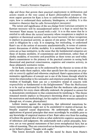 10 Toward a Normative Pragmatics
edge and those that govern their practical employment in deliberation and
action-stands at the very center of Kant's philosophical enterprise. The
most urgent question for Kant is how to understand the rulishness of con-
cepts, how to understand their authority, bindingness, or validity. It is this
normative character that he calls Notwendigkeit (necessity).
The nature and significance of the sea change from Cartesian certainty to
Kantian necessity will be misunderstood unless it is kept in mind that by
'necessary' Kant means 'in accord with a rule'. It is in this sense that he is
entitled to talk about the natural necessity whose recognition is implicit in
cognitive or theoretical activity, and the moral necessity whose recognition
is implicit in practical activity, as species of one genus. The key concept of
each is obligation by a rule. It is tempting, but misleading, to understand
Kant's use of the notion of necessity anachronistically, in terms of contem-
porary discussions of alethic modality. It is misleading because Kant's con-
cerns are at base normative, in the sense that the fundamental categories are
those of deontic modality, of commitment and entitlement, rather than of
alethic modality, of necessity and possibility as those terms are used today.
Kant's commitment to the primacy of the practical consists in seeing both
theoretical and practical consciousness, cognitive and conative activity, in
these ultimately normative terms.
So for Kant, concepts are to be understood by the theorist in terms of the
rules that make them explicit, rules that specify how the concepts are prop-
erly or correctly applied and otherwise employed. Kant's appreciation of this
normative significance of concept use is one of the lenses through which he
views his relationship to his rationalist and empiricist predecessors. With the
wisdom of hindsight, Kant can see a normative strand of concern with
responsibility as fundamental to the Enlightenment.2 Thus the Meditations
is to be read as motivated by the demand that the meditator take personal
responsibility for every claim officially endorsed-be prepared to answer for
it, demonstrate entitlement to that commitment by justifying it. This theme
remained merely implicit in Descartes's theorizing about us (as opposed to
his motivation and methodology), for his explicit theory remains naturalistic
(though not, of course, physicalistic).
Leibniz insists, against the empiricists, that inferential transitions be-
tween representations ought not to be assimilated to matter-of-factual, ha-
bitually acquired causal dispositions. He understands them rather as
applications of general principles that must accordingly be available prior to
any knowledge of empirical matters of fact. Kant takes over from his reading
of Leibniz the general idea of rules as what underwrite cognitive assessments
of inferences and judgments. He understands such a priori principles, how-
ever, not as very general statements of fact (even metaphysical fact), but as
rules of reasoning. They are conceived not as descriptive but as prescriptive-
as (in Sellars's phrase) "fraught with ought."
This lesson dovetails neatly with the moral he draws from Hume's
 