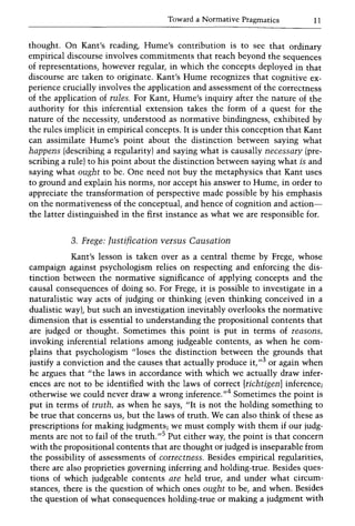Toward a Normative Pragmatics 11
thought. On Kant's reading, Hume's contribution is to see that ordinary
empirical discourse involves commitments that reach beyond the sequences
of representations, however regular, in which the concepts deployed in that
discourse are taken to originate. Kant's Hume recognizes that cognitive ex-
perience crucially involves the application and assessment of the correctness
of the application of rules. For Kant, Hume's inquiry after the nature of the
authority for this inferential extension takes the form of a quest for the
nature of the necessity, understood as normative bindingness, exhibited by
the rules implicit in empirical concepts. It is under this conception that Kant
can assimilate Hume's point about the distinction between saying what
happens (describing a regularity) and saying what is causally necessary (pre-
scribing a rule) to his point about the distinction between saying what is and
saying what ought to be. One need not buy the metaphysics that Kant uses
to ground and explain his norms, nor accept his answer to Hume, in order to
appreciate the transformation of perspective made possible by his emphasis
on the normativeness of the conceptual, and hence of cognition and action-
the latter distinguished in the first instance as what we are responsible for.
3. Frege: Justification versus Causation
Kant's lesson is taken over as a central theme by Frege, whose
campaign against psychologism relies on respecting and enforcing the dis-
tinction between the normative significance of applying concepts and the
causal consequences of doing so. For Frege, it is possible to investigate in a
naturalistic way acts of judging or thinking (even thinking conceived in a
dualistic way), but such an investigation inevitably overlooks the normative
dimension that is essential to understanding the propositional contents that
are judged or thought. Sometimes this point is put in terms of reasons,
invoking inferential relations among judgeable contents, as when he com-
plains that psychologism "loses the distinction between the grounds that
justify a conviction and the causes that actually produce it,,,3 or again when
he argues that "the laws in accordance with which we actually draw infer-
ences are not to be identified with the laws of correct [richtigen] inference;
otherwise we could never draw a wrong inference."4 Sometimes the point is
put in terms of truth, as when he says, "It is not the holding something to
be true that concerns us, but the laws of truth. We can also think of these as
prescriptions for making judgments; we must comply with them if our judg-
ments are not to fail of the truth."S
Put either way, the point is that concern
with the propositional contents that are thought or judged is inseparable from
the possibility of assessments of correctness. Besides empirical regularities,
there are also proprieties governing inferring and holding-true. Besides ques-
tions of which judgeable contents are held true, and under what circum-
stances, there is the question of which ones ought to be, and when. Besides
the question of what consequences holding-true or making a judgment with
 