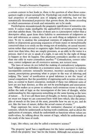 12 Toward a Normative Pragmatics
a certain content in fact leads to, there is the question of what those conse-
quences ought or must rationally be. Psychology can study the matter-of-fac-
tual properties of contentful acts of judging and inferring, but not the
semantically determined proprieties that govern them, the norms according
to which assessments of truth and rationality are to be made.
Psychologism misunderstands the pragmatic significance of semantic con-
tents. It cannot make intelligible the applicability of norms governing the
acts that exhibit them. The force of those acts is a prescriptive rather than a
descriptive affair; apart from their liability to assessments of judgments as
true and inferences as correct, there is no such thing as judgment or infer-
ence. To try to analyze the conceptual contents of judgments in terms of
habits or dispositions governing sequences of brain states or mentalistically
conceived ideas is to settle on the wrong sort of modality, on causal necessi-
tation rather than rational or cognitive right. Such natural processes"are no
more true than false; they are simply processes, as an eddy in the water is a
process. And if we are to speak of a right, it can only be the right of things
to happen as they do happen. One phantasm contradicts another no more
than one eddy in water contradicts another."6 Contradiction, correct infer-
ence, correct judgment are all normative notions, not natural ones.
The laws of nature do not forbid the making of contradictory judgments.
Such judgments are forbidden in a normative sense. It is incorrect to endorse
incompatible contents: rationally incorrect, incorrect according to rules of
reason, prescriptions governing what is proper in the way of inferring and
judging. The 'must' of justification or good inference is not the 'must' of
causal compulsion. But the possibility of expressing each in terms of rules or
laws, so central to Kant's enterprise, misleads if these two different sorts of
laws are not kept distinct, as they are not by psychologism and association-
ism. "What makes us so prone to embrace such erroneous views is that we
define the task of logic as the investigation of the laws of thought, whilst
understanding by this expression something on the same footing as the laws
of nature ... So if we call them laws of thought, or, better, laws of judgment,
we must not forget we are concerned here with laws which, like the princi-
ples of morals or the laws of the state, prescribe how we are to act, and do
not, like the laws of nature, define the actual course of events.,,7
Frege expresses his views about the normative character of judgeable
contents, which he understands as having truth conditions, and so about the
application of concepts, which he understands as functions whose values are
truth-values, by talking about the nature of logic, which he understands as
the study of the laws of truth.
Logic, like ethics, can also be called a normative science.8
The property 'good' has a significance for the latter analogous to that
which the property 'true' has for the former. Although our actions and
 