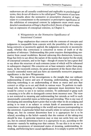 Toward a Normative Pragmatics 13
endeavours are all causally conditioned and explicable in psychological
terms, they do not all deserve to be called good.9 Discussion of just how
these remarks about the normative or prescriptive character of logic
relate to a commitment to the normative or prescriptive significance of
the exhibition of conceptual content by judgments must await more
detailed consideration of Frege's Begriffsscbrift theory of logical vocabu-
lary as expressive of conceptual contents, in Chapter 2.
4. Wittgenstein on tbe Normative Significance of
Intentional Content
Frege emphasizes that concern with the contents of concepts and
judgments is inseparable from concern with the possibility of the concepts
being correctly or incorrectly applied, the judgments correctly or incorrectly
made, whether this correctness is conceived in terms of truth or of the
goodness of inference. Understanding this point requires distinguishing nor-
mative from causal modalities. Beyond enforcing this distinction, however,
Frege has little to say about the nature of the norms that matter for the study
of conceptual contents, and so for logic-though of course he has a great deal
to say about the structure of such contents (some of which will be rehearsed
in subsequent chapters). His concerns are at base semantic rather than prag-
matic. In the twentieth century, the great proponent of the thesis that inten-
tionally contentful states and acts have an essentially normative pragmatic
significance is the later Wittgenstein.
The starting point of his investigations is the insight that our ordinary
understanding of states and acts of meaning, understanding, intending, or
believing something is an understanding of them as states and acts that
commit or oblige us to act and think in various ways. To perform its tradi-
tional role, the meaning of a linguistic expression must determine how it
would be correct to use it in various contexts. To understand or grasp such
a meaning is to be able to distinguish correct from incorrect uses. The view
is not restricted to meaning and understanding but extends as well to such
intentionally contentful states as believing and intending. This is one way of
developing and extending Kant's point that to take what we do as judging and
acting is to treat it as subject to certain kinds of assessments as to its
correctness: truth (corresponding to the world) and success (corresponding to
the intention). A particular belief may actually relate in various ways to how
things are, but its content determines how it is appropriate for it to be
related, according to the belief-namely that the content of the taking-true
should be true. A particular intention mayor may not settle how one will
act, but its content determines how it is appropriate to act, according to the
intention-namely by making-true that content. To say this is in no way to
deny that occurrences of intentional states of meaning, understanding, in-
tending, and believing have causal significances. It is simply to point out that
 