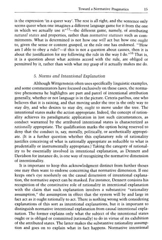 Toward a Normative Pragmatics 15
is the expression 'in a queer way'. The rest is all right; and the sentence only
seems queer when one imagines a different language game for it from the one
in which we actually use it"lS_the different game, namely, of attributing
natural states and properties, rather than normative statuses such as com-
mitments. What is determined is not how one will act but how one ought
to, given the sense or content grasped, or the rule one has endorsed. "'How
am I able to obey a rule?'-if this is not a question about causes, then it is
about the justification for my following the rule in the way I do.,,16 That is,
it is a question about what actions accord with the rule, are obliged or
permitted by it, rather than with what my grasp of it actually makes me do.
5. Norms and Intentional Explanation
Although Wittgenstein often uses specifically linguistic examples,
and some commentators have focused exclusively on these cases, the norma-
tive phenomena he highlights are part and parcel of intentional attribution
generally, whether or not language is in the picture. Ceteris paribus, one who
believes that it is raining, and that moving under the tree is the only way to
stay dry, and who desires to stay dry, ought to move under the tree. The
intentional states make the action appropriate. Indeed, the concept of ration-
ality achieves its paradigmatic application in just such circumstances, as
conduct warranted by the attributed intentional states is characterized as
rationally appropriate. The qualification marks the option being reserved to
deny that the conduct is, say, morally, politically, or aesthetically appropri-
ate. (It is a further question whether this explanatory role of rationality
justifies conceiving of what is rationally appropriate as reducible to what is
prudentially or instrumentally appropriate.) Taking the category of rational-
ity to be essentially involved in intentional explanation, as Dennett and
Davidson for instance do, is one way of recognizing the normative dimension
of intentionality.
It is important to keep this acknowledgment distinct from further theses
one may then want to endorse concerning that normative dimension. If one
keeps one's eye resolutely on the causal dimension of intentional explana-
tion, the normative aspect can be masked. For instance, Dennett conjoins his
recognition of the constitutive role of rationality in intentional explanation
with the claim that such explanation involves a substantive "rationality
assumption," the assumption in effect that the system will by and large in
fact act as it ought rationally to act. There is nothing wrong with considering
explanations of this sort as intentional explanations, but it is important to
distinguish normative intentional explanation from causal intentional expla-
nation. The former explains only what the subject of the intentional states
ought or is obliged or committed (rationally) to do in virtue of its exhibition
of the attributed states. The latter makes the substantive rationality assump-
tion and goes on to explain what in fact happens. Normative intentional
 