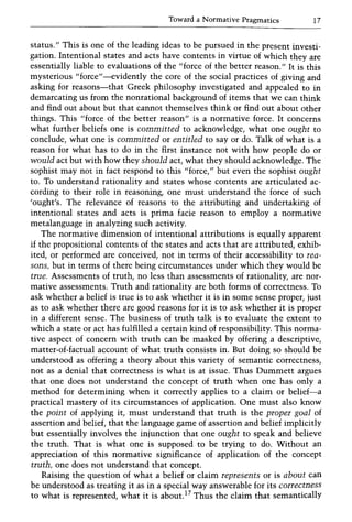 Toward a Normative Pragmatics 17
status." This is one of the leading ideas to be pursued in the present investi-
gation. Intentional states and acts have contents in virtue of which they are
essentially liable to evaluations of the "force of the better reason." It is this
mysterious "force"-evidently the core of the social practices of giving and
asking for reasons-that Greek philosophy investigated and appealed to in
demarcating us from the nonrational background of items that we can think
and find out about but that cannot themselves think or find out about other
things. This "force of the better reason" is a normative force. It concerns
what further beliefs one is committed to acknowledge, what one ought to
conclude, what one is committed or entitled to say or do. Talk of what is a
reason for what has to do in the first instance not with how people do or
would act but with how they should act, what they should acknowledge. The
sophist may not in fact respond to this "force," but even the sophist ought
to. To understand rationality and states whose contents are articulated ac-
cording to their role in reasoning, one must understand the force of such
'ought's. The relevance of reasons to the attributing and undertaking of
intentional states and acts is prima facie reason to employ a normative
metalanguage in analyzing such activity.
The normative dimension of intentional attributions is equally apparent
if the propositional contents of the states and acts that are attributed, exhib-
ited, or performed are conceived, not in terms of their accessibility to rea-
sons, but in terms of there being circumstances under which they would be
true. Assessments of truth, no less than assessments of rationality, are nor-
mative assessments. Truth and rationality are both forms of correctness. To
ask whether a belief is true is to ask whether it is in some sense proper, just
as to ask whether there are good reasons for it is to ask whether it is proper
in a different sense. The business of truth talk is to evaluate the extent to
which a state or act has fulfilled a certain kind of responsibility. This norma-
tive aspect of concern with truth can be masked by offering a descriptive,
matter-of-factual account of what truth consists in. But doing so should be
understood as offering a theory about this variety of semantic correctness,
not as a denial that correctness is what is at issue. Thus Dummett argues
that one does not understand the concept of truth when one has only a
method for determining when it correctly applies to a claim or belief-a
practical mastery of its circumstances of application. One must also know
the point of applying it, must understand that truth is the proper goal of
assertion and belief, that the language game of assertion and belief implicitly
but essentially involves the injunction that one ought to speak and believe
the truth. That is what one is supposed to be trying to do. Without an
appreciation of this normative significance of application of the concept
truth, one does not understand that concept.
Raising the question of what a belief or claim represents or is about can
be understood as treating it as in a special way answerable for its correctness
to what is represented, what it is about. I? Thus the claim that semantically
 