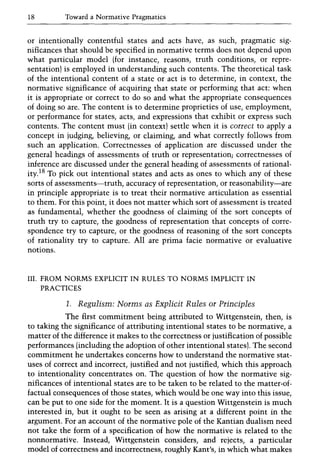 18 Toward a Normative Pragmatics
or intentionally contentful states and acts have, as such, pragmatic sig-
nificances that should be specified in normative terms does not depend upon
what particular model (for instance, reasons, truth conditions, or repre-
sentation) is employed in understanding such contents. The theoretical task
of the intentional content of a state or act is to determine, in context, the
normative significance of acquiring that state or performing that act: when
it is appropriate or correct to do so and what the appropriate consequences
of doing so are. The content is to determine proprieties of use, employment,
or performance for states, acts, and expressions that exhibit or express such
contents. The content must (in context) settle when it is correct to apply a
concept in judging, believing, or claiming, and what correctly follows from
such an application. Correctnesses of application are discussed under the
general headings of assessments of truth or representation; correctnesses of
inference are discussed under the general heading of assessments of rational-
ity.18 To pick out intentional states and acts as ones to which any of these
sorts of assessments-truth, accuracy of representation, or reasonability-are
in principle appropriate is to treat their normative articulation as essential
to them. For this point, it does not matter which sort of assessment is treated
as fundamental, whether the goodness of claiming of the sort concepts of
truth try to capture, the goodness of representation that concepts of corre-
spondence try to capture, or the goodness of reasoning of the sort concepts
of rationality try to capture. All are prima facie normative or evaluative
notions.
III. FROM NORMS EXPLICIT IN RULES TO NORMS IMPLICIT IN
PRACTICES
1. Regulism: Norms as Explicit Rules or Principles
The first commitment being attributed to Wittgenstein, then, is
to taking the significance of attributing intentional states to be normative, a
matter of the difference it makes to the correctness or justification of possible
performances (including the adoption of other intentional states). The second
commitment he undertakes concerns how to understand the normative stat-
uses of correct and incorrect, justified and not justified, which this approach
to intentionality concentrates on. The question of how the normative sig-
nificances of intentional states are to be taken to be related to the matter-of-
factual consequences of those states, which would be one way into this issue,
can be put to one side for the moment. It is a question Wittgenstein is much
interested in, but it ought to be seen as arising at a different point in the
argument. For an account of the normative pole of the Kantian dualism need
not take the form of a specification of how the normative is related to the
nonnormative. Instead, Wittgenstein considers, and rejects, a particular
model of correctness and incorrectness, roughly Kant's, in which what makes
 