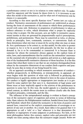 Toward a Normative Pragmatics 19
a performance correct or not is its relation to some explicit rule. To under-
stand his argument and the lesson he draws from it, it is necessary to see
what this model of the normative is, and for what sort of explanatory role he
claims it is unsuitable.
According to this more specific Kantian view,19 norms just are rules of
conduct. Normative assessments of performances are understood as always
having the form of assessments of the extent to which those performances
accord with some rule. Reference to proprieties of performance is taken as
indirect reference to rules, which determine what is proper by explicitly
saying what is proper. On this account, acts are liable to normative assess-
ments insofar as they are governed by propositionally explicit prescriptions,
prohibitions, and permissions. These may be conceived as rules, or alterna-
tively as principles, laws, commands, contracts, or conventions. Each of
these determines what one mayor must do by saying what one mayor must
do. For a performance to be correct is, on this model, for the rules to permit
or require it, for it to be in accord with principle, for the law to allow or
demand it, for it to be commanded or contracted. It is because Kant is
someone for whom the normative always appears in the explicit form of
rules, laws, and commandments that he could see the rationalists' insistence
on the essential role of principles in cognition and action as a dark apprecia-
tion of the fundamentally normative character of those faculties. It is for this
reason that when Kant wants to say that we are creatures distinguished from
others by the normative dimension of our conduct (both cognitive and prac-
tical), he puts this in terms of our being bound by rules.
On an approach according to which normative assessment of conduct-
whether prospectively, in deliberation, or retrospectively, in appraisal-al-
ways begins with the question of what rule is followed in producing the
performances in question, norms are likened to laws in the sense of statutes.
For conduct is legally appropriate or inappropriate just insofar as it is gov-
erned by some explicit law that says it is. Assessments of legal praise and
blame must at least implicitly appeal to the relation of the performance in
question to some law. In this way, the model appeals to a familiar institu-
tional context, in which the norms most in evidence clearly take the form
of explicit principles, commands, and the like.
The influence of the jurisprudential analogy is evident in Kant's concep-
tion of the normative aspect of cognition and action in terms of following
rules. Kant inherits the Enlightenment tradition, handed down from Grotius
and Pufendorf, which first studied the normative in the form of positive and
natural laws, conceived as the explicit commandments of sovereigns or su-
periors of one sort or another. As a result, Kant takes it for granted that it is
appropriate to call a 'rule' or a 'law' whatever it is that determines the
propriety or impropriety of some judgment or performance. For him, as for
most philosophers before this century, explicit rules and principles are not
simply one form among others that the normative might assume. Rules are
 