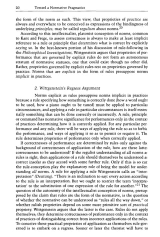 20 Toward a Normative Pragmatics
the form of the norm as such. This view, that proprieties of practice are
always and everywhere to be conceived as expressions of the bindingness of
underlying principles, may be called regulism about norms.20
According to this intellectualist, platonist conception of norms, common
to Kant and Frege, to assess correctness is always to make at least implicit
reference to a rule or principle that determines what is correct by explicitly
saying so. In the best-known portion of his discussion of rule-following in
the Philosophical Investigations, Wittgenstein argues that proprieties of per-
formance that are governed by explicit rules do not form an autonomous
stratum of normative statuses, one that could exist though no other did.
Rather, proprieties governed by explicit rules rest on proprieties governed by
practice. Norms that are explicit in the form of rules presuppose norms
implicit in practices.
2. Wittgenstein's Regress Argument
Norms explicit as rules presuppose norms implicit in practices
because a rule specifying how something is correctly done (how a word ought
to be used, how a piano ought to be tuned) must be applied to particulaJ
circumstances, and applying a rule in particular circumstances is itself essen-
tially something that can be done correctly or incorrectly. A rule, principle
or command has normative significance for performances only in the contex1
of practices determining how it is correctly applied. For any particular per
formance and any rule, there will be ways of applying the rule so as to forbic
the performance, and ways of applying it so as to permit or require it. Th{
rule determines proprieties of performance only when correctly applied.
If correctnesses of performance are determined by rules only against th{
background of correctnesses of application of the rule, how are these lattel
correctnesses to be understood? If the regulist understanding of all norms m
rules is right, then applications of a rule should themselves be understood al
correct insofar as they accord with some further rule. Only if this is so car
the rule-conception play the explanatory role of being the model for under·
standing all norms. A rule for applying a rule Wittgenstein calls an "inter·
pretation" (Deutung), "There is an inclination to say: every action according
to the rule is an interpretation. But we ought to restrict the term 'interpre-
tation' to the substitution of one expression of the rule for another.,,21 The
question of the autonomy of the intellectualist conception of norms, presup-
posed by the claim that rules are the form of the normative, is the question
of whether the normative can be understood as "rules all the way down," or
whether rulish proprieties depend on some more primitive sort of practical
propriety. Wittgenstein argues that the latter is the case. Rules do not apply
themselves; they determine correctnesses of performance only in the context
of practices of distinguishing correct from incorrect applications of the rules.
To conceive these practical proprieties of application as themselves rule-gov-
erned is to embark on a regress. Sooner or later the theorist will have to
 