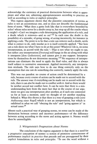 Toward a Normative Pragmatics 21
acknowledge the existence of practical distinctions between what is appro-
priate and what not, admitting appropriatenesses according to practice as
well as according to rules or explicit principles.
This regress argument shows that the platonist conception of norms as
rules is not an autonomous one, and so does not describe the fundamental
form of norm. "What does a game look like that is everywhere bounded by
rules? whose rules never let a doubt creep in, but stop up all the cracks where
it might?-Can't we imagine a rule determining the application of a rule, and
a doubt which it removes-and so on?,,22 In each case the doubt is the
possibility of a mistake, of going wrong, of acting incorrectly, for instance in
applying a rule. The point is to be that a rule can remove such a doubt, settle
what is correct to do, only insofar as it is itself correctly applied. '''But how
can a rule show me what I have to do at this point? Whatever I do is, on some
interpretation, in accord with the rule.'-That is not what we ought to say,
but rather: any interpretation [Deutung] still hangs in the air along with what
it interprets [dem GedeutetenL and cannot give it any support. Interpreta-
tions by themselves do not determine meaning.,,23 No sequence of interpre-
tations can eliminate the need to apply the final rules, and this is always
itself subject to normative assessment. Applied incorrectly, any interpreta-
tion misleads. The rule says how to do one thing correctly only on the
assumption that one can do something else correctly, namely apply the rule.
This was our paradox: no course of action could be determined by a
rule, because every course of action can be made out to accord with the
rule. The answer was: if everything can be made out to accord with the
rule, then it can also be made out to conflict with it. And so there would
be neither accord nor conflict here. It can be seen that there is a mis-
understanding here from the mere fact that in the course of our argu-
ment we give one interpretation after another; as if each one contented
us for at least a moment, until we thought of yet another standing
behind it. What this shows is that there is a way of grasping a rule [eine
Auffassung einer Regel] which is not an interpretation, but which is
exhibited in what we call "obeying the rule" and "going against it" in
actual cases.24
Absent such a practical way of grasping norms, no sense can be made of the
distinction between correct and incorrect performance-of the difference
between acting according to the norm and acting against it. Norms would
then be unintelligible.
3. Wittgenstein's Pragmatism about Norms
The conclusion of the regress argument is that there is a need for
a pragmatist conception of norms-a notion of primitive correctnesses of
performance implicit in practice that precede and are presupposed by their
explicit formulation in rules and principles. "To use the word without a
 