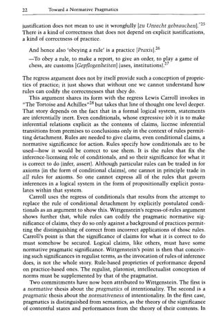 22 Toward a Normative Pragmatics
justification does not mean to use it wrongfully [zu Unrecbt gebraucbenJ."2S
There is a kind of correctness that does not depend on explicit justifications,
a kind of correctness of practice.
And hence also 'obeying a rule' is a practice [PraxisJ.26
-To obey a rule, to make a report, to give an order, to playa game of
chess, are customs [GepflogenbeitenJ (uses, institutions).27
The regress argument does not by itself provide such a conception of proprie-
ties of practice; it just shows that without one we cannot understand how
rules can codify the correctnesses that they do.
This argument shares its form with the regress Lewis Carroll invokes in
"The Tortoise and Achilles,,28 but takes that line of thought one level deeper.
That story depends on the fact that in a formal logical system, statements
are inferentially inert. Even conditionals, whose expressive job it is to make
inferential relations explicit as the contents of claims, license inferential
transitions from premises to conclusions only in the context of rules permit-
ting detachment. Rules are needed to give claims, even conditional claims, a
normative significance for action. Rules specify how conditionals are to be
used-how it would be correct to use them. It is the rules that fix the
inference-licensing role of conditionals, and so their significance for what it
is correct to do (infer, assert). Although particular rules can be traded in for
axioms (in the form of conditional claims), one cannot in principle trade in
all rules for axioms. So one cannot express all of the rules that govern
inferences in a logical system in the form of propositionally explicit postu-
lates within that system.
Carroll uses the regress of conditionals that results from the attempt to
replace the rule of conditional detachment by explicitly postulated condi-
tionals as an argument to show this. Wittgenstein's regress-of-rules argument
shows further that, while rules can codify the pragmatic normative sig-
nificance of claims, they do so only against a background of practices permit-
ting the distinguishing of correct from incorrect applications of those rules.
Carroll's point is that the significance of claims for what it is correct to do
must somehow be secured. Logical claims, like others, must have some
normative pragmatic significance. Wittgenstein's point is then that conceiv-
ing such significances in regulist terms, as the invocation of rules of inference
does, is not the whole story. Rule-based proprieties of performance depend
on practice-based ones. The regulist, platonist, intellectualist conception of
norms must be supplemented by that of the pragmatist.
Two commitments have now been attributed to Wittgenstein. The first is
a normative thesis about the pragmatics of intentionality. The second is a
pragmatic thesis about the normativeness of intentionality. In the first case,
pragmatics is distinguished from semantics, as the theory of the significance
of contentful states and performances from the theory of their contents. In
 