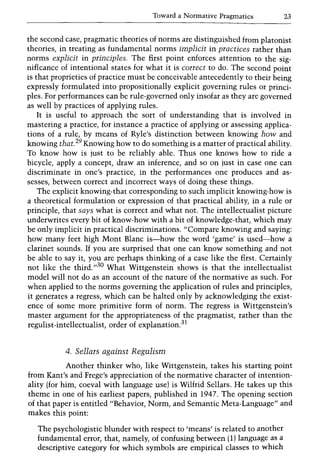 Toward a Normative Pragmatics 23
the second case, pragmatic theories of norms are distinguished from platonist
theories, in treating as fundamental norms implicit in practices rather than
norms explicit in principles. The first point enforces attention to the sig-
nificance of intentional states for what it is correct to do. The second point
is that proprieties of practice must be conceivable antecedently to their being
expressly formulated into propositionally explicit governing rules or princi-
ples. For performances can be rule-governed only insofar as they are governed
as well by practices of applying rules.
It is useful to approach the sort of understanding that is involved in
mastering a practice, for instance a practice of applying or assessing applica-
tions of a rule, by means of Ryle's distinction between knowing how and
knowing that.29 Knowing how to do something is a matter of practical ability.
To know how is just to be reliably able. Thus one knows how to ride a
bicycle, apply a concept, draw an inference, and so on just in case one can
discriminate in one's practice, in the performances one produces and as-
sesses, between correct and incorrect ways of doing these things.
The explicit knowing-that corresponding to such implicit knowing-how is
a theoretical formulation or expression of that practical ability, in a rule or
principle, that says what is correct and what not. The intellectualist picture
underwrites every bit of know-how with a bit of knowledge-that, which may
be only implicit in practical discriminations. "Compare knowing and saying:
how many feet high Mont Blanc is-how the word 'game' is used-how a
clarinet sounds. If you are surprised that one can know something and not
be able to say it, you are perhaps thinking of a case like the first. Certainly
not like the third.,,30 What Wittgenstein shows is that the intellectualist
model will not do as an account of the nature of the normative as such. For
when applied to the norms governing the application of rules and principles,
it generates a regress, which can be halted only by acknowledging the exist-
ence of some more primitive form of norm. The regress is Wittgenstein's
master argument for the appropriateness of the pragmatist, rather than the
regulist-intellectualist, order of explanation.31
4. Sellars against Regulism
Another thinker who, like Wittgenstein, takes his starting point
from Kant's and Frege's appreciation of the normative character of intention-
ality (for him, coeval with language use) is Wilfrid Sellars. He takes up this
theme in one of his earliest papers, published in 1947. The opening section
of that paper is entitled "Behavior, Norm, and Semantic Meta-Language" and
makes this point:
The psychologistic blunder with respect to 'means' is related to another
fundamental error, that, namely, of confusing between (1) language as a
descriptive category for which symbols are empirical classes to which
 