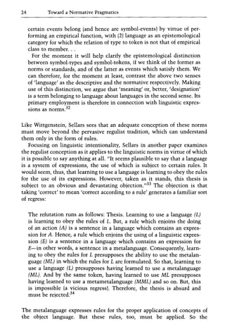24 Toward a Normative Pragmatics
certain events belong (and hence are symbol-events) by virtue of per-
forming an empirical function, with (2) language as an epistemological
category for which the relation of type to token is not that of empirical
class to member...
For the moment it will help clarify the epistemological distinction
between symbol-types and symbol-tokens, if we think of the former as
norms or standards, and of the latter as events which satisfy them. We
can therefore, for the moment at least, contrast the above two senses
of 'language' as the descriptive and the normative respectively. Making
use of this distinction, we argue that 'meaning' or, better, 'designation'
is a term belonging to language about languages in the second sense. Its
primary employment is therefore in connection with linguistic expres-
sions as norms.32
Like Wittgenstein, Sellars sees that an adequate conception of these norms
must move beyond the pervasive regulist tradition, which can understand
them only in the form of rules.
Focusing on linguistic intentionality, Sellars in another paper examines
the regulist conception as it applies to the linguistic norms in virtue of which
it is possible to say anything at all. lilt seems plausible to say that a language
is a system of expressions, the use of which is subject to certain rules. It
would seem, thus, that learning to use a language is learning to obey the rules
for the use of its expressions. However, taken as it stands, this thesis is
subject to an obvious and devastating objection.,,33 The objection is that
taking'correct' to mean'correct according to a rule' generates a familiar sort
of regress:
The refutation runs as follows: Thesis. Learning to use a language (L)
is learning to obey the rules of L. But, a rule which enjoins the doing
of an action (A) is a sentence in a language which contains an expres-
sion for A. Hence, a rule which enjoins the using of a linguistic expres-
sion (E) is a sentence in a language which contains an expression for
E-in other words, a sentence in a metalanguage. Consequently, learn-
ing to obey the rules for L presupposes the ability to use the metalan-
guage (ML) in which the rules for L are formulated. So that, learning to
use a language (L) presupposes having learned to use a metalanguage
(ML). And by the same token, having learned to use ML presupposes
having learned to use a metametalanguage (MML) and so on. But, this
is impossible (a vicious regress). Therefore, the thesis is absurd and
must be rejected.34
The metalanguage expresses rules for the proper application of concepts of
the object language. But these rules, too, must be applied. So the
 