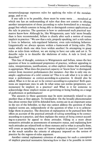 Toward a Normative Pragmatics 25
metametalanguage expresses rules for applying the rules of the metalan-
guage, and so on.
If any talk is to be possible, there must be some meta ... metalevel at
which one has an understanding of rules that does not consist in offering
another interpretation of them (according to rules formulated in a metalan-
guage) but which consists in being able to distinguish correct applications of
the rule in practice. The question is how to understand such practical nor-
mative know-how. Although he, like Wittgenstein, uses 'rule' more broadly
than is here recommended, Sellars is clearly after such a notion of norms
implicit in practice: "We saw that a rule, properly speaking, isn't a rule unless
it lives in behavior, rule-regulated behavior, even rule-violating behavior.
Linguistically we always operate within a framework of living rules. (The
snake which sheds one skin lives within another.) In attempting to grasp
rules as rules from without, we are trying to have our cake and eat it. To
describe rules is to describe the skeletons of rules. A rule is lived, not
described.,,35
This line of thought, common to Wittgenstein and Sellars, raises the key
question of how to understand proprieties of practice, without appealing to
rules, interpretations, justifications, or other explicit claims that something
is appropriate. What does the practical capacity or 'know-how' to distinguish
correct from incorrect performances (for instance-but this is only one ex-
ample-applications of a rule) consist in? This is to ask what it is to take or
treat a performance as correct-according-to-a-practice. It should also be
asked, What is it for an act to be correct-according-to-a-practice? Both ques-
tions are important ones to ask: In what sense can norms (proprieties, cor-
rectnesses) be implicit in a practice? and What is it for someone to
acknowledge those implicit norms as governing or being binding on a range
of performers or performances?
The answers to these questions may be more intimately related to one
another than at first appears. To foreshadow: On the broadly phenomenalist
line about norms that will be defended here, norms are in an important sense
in the eye of the beholder, so that one cannot address the question of what
implicit norms are, independently of the question of what it is to acknow-
ledge them in practice. The direction of explanation to be pursued here first
offers an account of the practical attitude of taking something to be correct-
according-to-a-practice, and then explains the status of being correct-accord-
ing-to-a-practice by appeal to those attitudes. Filling in a story about
normative attitudes as assessments of normative status, and explaining how
such attitudes are related both to those statuses and to what is actually done,
will count as specifying a sense of "norms implicit in practice" just insofar
as the result satisfies the criteria of adequacy imposed on the notion of
practice by the regress-of-rules argument.
Another central explanatory criterion of adequacy for such a conception
of implicit practical normative knowing-how is that it be possible in terms
 