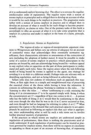 26 Toward a Normative Pragmatics
of it to understand explicit knowing-that. The effect is to reverse the regulist-
intellectualist order of explanation. The regulist starts with a notion of
norms explicit in principles and is obliged then to develop an account of what
it would be for such things to be implicit in practices. The pragmatist starts
rather with a notion of norms implicit in practice and is obliged then to
develop an account of what it would be for such things to become proposi-
tionally explicit, as claims or rules. One of the primary tasks of this book is
accordingly to offer an account of what it is to take some propriety that is
implicit in a practice and make it explicit in the form of a claim, principle,
or rule.
5. Regularism: Norms as Regularities
The regress-of-rules or regress-of-interpretations argument com-
mon to Wittgenstein and Sellars sets up criteria of adequacy for an account
of contentful states that acknowledges their essentially normative sig-
nificance, their characteristic relevance to assessments of the correctness of
acts (including the adoption of further states). It must be possible to make
sense of a notion of norms implicit in practice-which participants in the
practice are bound by, and can acknowledge being bound by-without appeal
to any explicit rules or capacities on the part of those participants to under-
stand and apply such rules. Since the regress arises when the rule-following
model of being bound by norms is applied to the agent, one strategy for
avoiding it is to shift to a different model. Perhaps rules are relevant only as
describing regularities, and not as being followed in achieving them.
Sellars (who does not endorse it) introduces such an approach this way:
"Now, at first sight there is a simple and straightforward way of preserving
the essential claim of the thesis while freeing it from the refutation. It
consists in substituting the phrase 'learning to conform to the rules ...' for
'learning to obey the rules ...' where 'conforming to a rule enjoining the
doing of A in circumstances C' is to be equated simply with 'doing A when
the circumstances are C'-regardless of how one comes to do it ... A person
who has the habit of doing A in C would then be conforming to the above
rule even though the idea that he was to do A in C never occurred to him,
and even though he had no language for referring to either A or C. 1/36 What
generates the regress is the demand that each practical capacity to act appro-
priately be analyzed as following an explicit rule that says what is appropri-
ate, since understanding what is said by such a rule turns out to involve
further practical mastery of proprieties.
If the practices in which norms are implicit are understood simply as
regularities of performance, then there is nothing the practitioner need al-
ready understand. If such regularities of performance can be treated as prac-
tices governed by implicit norms, then there will be no regress or circularity
in appealing to them as part of an account of knowing-that, of expressing
 