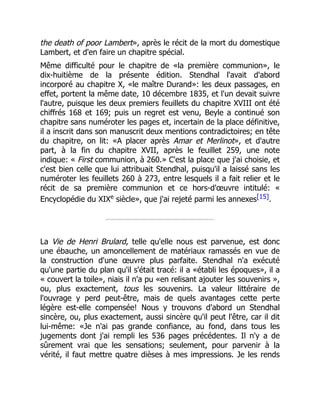 the death of poor Lambert», après le récit de la mort du domestique
Lambert, et d'en faire un chapitre spécial.
Même difficulté pour le chapitre de «la première communion», le
dix-huitième de la présente édition. Stendhal l'avait d'abord
incorporé au chapitre X, «le maître Durand»: les deux passages, en
effet, portent la même date, 10 décembre 1835, et l'un devait suivre
l'autre, puisque les deux premiers feuillets du chapitre XVIII ont été
chiffrés 168 et 169; puis un regret est venu, Beyle a continué son
chapitre sans numéroter les pages et, incertain de la place définitive,
il a inscrit dans son manuscrit deux mentions contradictoires; en tête
du chapitre, on lit: «A placer après Amar et Merlinot», et d'autre
part, à la fin du chapitre XVII, après le feuillet 259, une note
indique: « First communion, à 260.» C'est la place que j'ai choisie, et
c'est bien celle que lui attribuait Stendhal, puisqu'il a laissé sans les
numéroter les feuillets 260 à 273, entre lesquels il a fait relier et le
récit de sa première communion et ce hors-d'œuvre intitulé: «
Encyclopédie du XIXe
siècle», que j'ai rejeté parmi les annexes[15].
La Vie de Henri Brulard, telle qu'elle nous est parvenue, est donc
une ébauche, un amoncellement de matériaux ramassés en vue de
la construction d'une œuvre plus parfaite. Stendhal n'a exécuté
qu'une partie du plan qu'il s'était tracé: il a «établi les époques», il a
« couvert la toile», niais il n'a pu «en relisant ajouter les souvenirs »,
ou, plus exactement, tous les souvenirs. La valeur littéraire de
l'ouvrage y perd peut-être, mais de quels avantages cette perte
légère est-elle compensée! Nous y trouvons d'abord un Stendhal
sincère, ou, plus exactement, aussi sincère qu'il peut l'être, car il dit
lui-même: «Je n'ai pas grande confiance, au fond, dans tous les
jugements dont j'ai rempli les 536 pages précédentes. Il n'y a de
sûrement vrai que les sensations; seulement, pour parvenir à la
vérité, il faut mettre quatre dièses à mes impressions. Je les rends
 