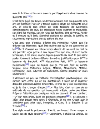avec la froideur et les sens amortis par l'expérience d'un homme de
quarante ans[16].»
C'est Beyle jugé par Beyle, seulement à trente-cinq ou quarante-cinq
ans de distance! Mais on y trouve aussi le Beyle de cinquante-deux
ans, et celui-là tout entier. Le texte foisonne de jugements
contemporains; de plus, de précieuses notes illustrent le manuscrit,
soit dans les marges, soit en haut des feuillets, soit au verso. Au fur
et à mesure qu'il écrit, Stendhal explique sa pensée, la justifie, et
raconte ses impressions ou ses actions du jour.
C'est ainsi qu'il s'excuse d'écrire ses Mémoires: «Droit que j'ai
d'écrire ces Mémoires: quel être n'aime pas qu'on se souvienne de
lui[17]?» Il s'excuse en même temps d'avoir dit souvent du mal de
ses parents: «Qui pense à eux aujourd'hui que moi, et avec quelle
tendresse, à ma mère, morte depuis quarante-six ans? Je puis donc
parler librement de leurs défauts. La même justification pour Mme
la
baronne de Barckoff, Mme
Alexandrine Petit, Mme
la baronne
Dembowski[18] (que de temps que je n'ai pas écrit ce nom!),
Virginie, deux Victorines, Angela, Mélanie, Alexandrine, Métilde,
Clémentine, Julia, Alberthe de Rubempré, adorée pendant un mois
seulement.»
Il découvre un peu sa méthode d'investigation psychologique: «Je
rumine sans cesse sur ce qui m'intéresse, à force de le regarder
dans des positions d'âmes différentes, je finis par y voir du nouveau,
et je le fais changer d'aspect[19].» Plus loin, c'est un peu de sa
méthode de composition qui transparaît: «Style, ordre des idées.
Préparer l'attention par quelques mots en passant: 1° sur Lambert;
—2° sur mon oncle, dans les premiers chapitres[20]». Et ailleurs: «
Idée: aller passer trois jours à Grenoble, et ne voir Crozet que le
troisième jour. Aller seul, incognito, à Claix, à la Bastille, à La
Tronche[21].»
Son style aussi le préoccupe; il écrit, au hasard d'une marge: «
Style: pas de style soutenu[22].» Cependant, il châtie sa langue, de
 