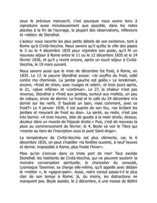 yeux le précieux manuscrit, c'est pourquoi nous avons tenu à
reproduire aussi minutieusement que possible, dans les notes
placées à la fin de l'ouvrage, la plupart des observations, réflexions
et «idées» de Stendhal.
L'auteur nous raconte les plus petits détails de son existence, tant à
Rome qu'à Cività-Vecchia. Nous savons qu'il quitta la ville des papes
le 3 ou le 4 décembre 1835 pour rejoindre son poste, qu'il fit un
nouveau séjour à Rome entre le 11 ou le 12 décembre 1835 et le 24
février 1836, et qu'il y revint encore, après un court séjour à Cività-
Vecchia, le 19 mars suivant.
Nous savons aussi que le mois de décembre fut froid, à Rome, en
1835. Le 17, le pauvre Stendhal avoue: «Je souffre du froid, collé
contre ma cheminée. La jambe gauche est gelée.» Le lendemain,
encore, «froid de chien, avec nuages et soleil», et trois jours après,
le 21, «pluie infâme» et «continue». Le 27, la chaleur n'est pas
revenue, Stendhal a «froid aux jambes, surtout aux mollets, un peu
de colique, envie de dormir. Le froid et le café du 24 décembre m'a
donné sur les nerfs. Il faudrait un bain, mais comment, avec ce
froid?» Le 4 janvier 1836, il est auprès de son feu, «se brûlant les
jambes et mourant de froid au dos». La santé, au reste, n'est pas
très bonne: «A trois heures, idée de goutte à la main droite, dessus;
douleur dans un muscle de l'épaule droite.» Puis, c'est de nouveau la
pluie au commencement de février; le 4, Beyle va voir le Tibre qui
«monte au tiers de l'inscription sous le pont Saint-Ange».
La température de Cività-Vecchia est plus clémente, car, le 6
décembre 1835, on peut s'habiller «la fenêtre ouverte, à neuf heures
et demie; impossible à Rome, plus froide l'hiver».
Mais qu'on s'ennuie dans ce triste port de mer! Tout excède
Stendhal: les habitants de Cività-Vecchia, qui ne peuvent soutenir la
moindre conversation spirituelle, le chancelier du consulat,
Lysimaque Tavernier, sa charge elle-même, qu'il appelle avec dédain
le «métier », le «gagne-pain». Aussi, notre consul passe-t-il le plus
clair de son temps à Rome; là, du moins, les distractions ne
manquent pas. Beyle assiste, le 2 décembre, à une messe de Bellini
 