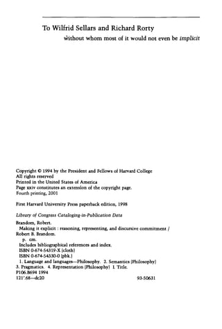 To Wilfrid Sellars and Richard Rorty
Without whom most of it would not even be implicit
Copyright © 1994 by the President and Fellows of Harvard College
All rights reserved
Printed in the United States of America
Page xxiv constitutes an extension of the copyright page.
Fourth printing, 2001
First Harvard University Press paperback edition, 1998
Library of Congress Cataloging-in-Publication Data
Brandom, Robert.
Making it explicit: reasoning, representing, and discursive commitment /
Robert B. Brandom.
p. cm.
Includes bibliographical references and index.
ISBN 0-674-54319-X (cloth)
ISBN 0-674-54330-0 (pbk.)
1. Language and languages-Philosophy. 2. Semantics (Philosophy)
3. Pragmatics. 4. Representation (Philosophy) I. Title.
P106.B694 1994
121'.68-dc20 93-50631
 