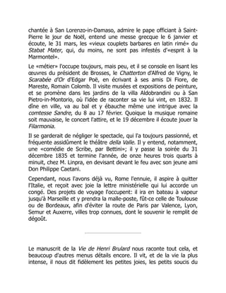 chantée à San Lorenzo-in-Damaso, admire le pape officiant à Saint-
Pierre le jour de Noël, entend une messe grecque le 6 janvier et
écoute, le 31 mars, les «vieux couplets barbares en latin rimé» du
Stabat Mater, qui, du moins, ne sont pas infestés d'«esprit à la
Marmontel».
Le «métier» l'occupe toujours, mais peu, et il se console en lisant les
œuvres du président de Brosses, le Chatterton d'Alfred de Vigny, le
Scarabée d'Or d'Edgar Poë, en écrivant à ses amis Di Fiore, de
Mareste, Romain Colomb. Il visite musées et expositions de peinture,
et se promène dans les jardins de la villa Aldobrandini ou à San
Pietro-in-Montorio, où l'idée de raconter sa vie lui vint, en 1832. Il
dîne en ville, va au bal et y ébauche même une intrigue avec la
comtesse Sandre, du 8 au 17 février. Quoique la musique romaine
soit mauvaise, le concert l'attire, et le 19 décembre il écoute jouer la
Filarmonia.
Il se garderait de négliger le spectacle, qui l'a toujours passionné, et
fréquente assidûment le théâtre della Valle. Il y entend, notamment,
une «comédie de Scribe, par Bettini»; il y passe la soirée du 31
décembre 1835 et termine l'année, de onze heures trois quarts à
minuit, chez M. Linpra, en devisant devant le feu avec son jeune ami
Don Philippe Caetani.
Cependant, nous l'avons déjà vu, Rome l'ennuie, il aspire à quitter
l'Italie, et reçoit avec joie la lettre ministérielle qui lui accorde un
congé. Des projets de voyage l'occupent: il ira en bateau à vapeur
jusqu'à Marseille et y prendra la malle-poste, fût-ce celle de Toulouse
ou de Bordeaux, afin d'éviter la route de Paris par Valence, Lyon,
Semur et Auxerre, villes trop connues, dont le souvenir le remplit de
dégoût.
Le manuscrit de la Vie de Henri Brulard nous raconte tout cela, et
beaucoup d'autres menus détails encore. Il vit, et de la vie la plus
intense, il nous dit fidèlement les petites joies, les petits soucis du
 