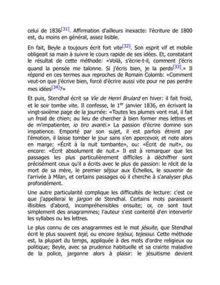 celui de 1836[31]. Affirmation d'ailleurs inexacte: l'écriture de 1800
est, du moins en général, assez lisible.
En fait, Beyle a toujours écrit fort vite[32]. Son esprit vif et mobile
obligeait sa main à suivre le cours rapide de ses idées. Et, constatant
le résultat de cette méthode: «Voilà, s'écrie-t-il, comment j'écris
quand la pensée me talonne. Si j'écris bien, je la perds[33].» Il
répond en ces termes aux reproches de Romain Colomb: «Comment
veut-on que j'écrive bien, forcé d'écrire aussi vite pour ne pas perdre
mes idées[34]?»
Et puis, Stendhal écrit sa Vie de Henri Brulard en hiver: il fait froid,
et le soir tombe vite. Il confesse, le 1er
janvier 1836, en écrivant la
vingt-sixième page de la journée: «Toutes les plumes vont mal, il fait
un froid de chien; au lieu de chercher à bien former mes lettres et
de m'impatienter, io tiro avanti.» La passion d'écrire domine son
impatience. Emporté par son sujet, il est parfois étreint par
l'émotion, il laisse tomber le jour sans s'en apercevoir, et note alors
en marge: «Écrit à la nuit tombante», ou: «Écrit de nuit», ou
encore: «Écrit absolument de nuit.» Il est à remarquer que les
passages les plus particulièrement difficiles à déchiffrer sont
précisément ceux qu'il a écrits avec le plus de passion: le récit de la
mort de sa mère, le premier séjour aux Échelles, le souvenir de
l'arrivée à Milan, et certains passages où il cherche à s'analyser plus
profondément.
Une autre particularité complique les difficultés de lecture: c'est ce
que j'appellerai le jargon de Stendhal. Certains mots paraissent
illisibles d'abord, incompréhensibles ensuite; or, ce sont tout
simplement des anagrammes; l'auteur s'est contenté d'en intervertir
les syllabes ou les lettres.
Le plus connu de ces anagrammes est le mot jésuite, que Stendhal
écrit le plus souvent tejé, ou encore tejésui, tejessui. Cette méthode
est, la plupart du temps, appliquée à des mots d'ordre religieux ou
politique; Beyle, avec sa prudence habituelle et sa crainte maladive
de la police, jargonne alors à plaisir: le jésuitisme devient
 