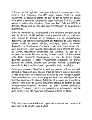 Il forme, je l'ai déjà dit, trois gros volumes in-quarto, plus deux
cahiers. C'est beaucoup pour 878 pages, même écrites au recto
seulement, et pourvues parfois de bis, de ter et même de quater.
Mais Beyle a laissé de nombreuses pages blanches à la fin, souvent
même au milieu des chapitres. Dans quel but? Cela est difficile à
démêler. Mieux vaut ne rien dire que d'échafauder de hasardeuses
hypothèses.
Enfin, le manuscrit est accompagné d'une vingtaine de gravures au
trait; la plupart ont été insérées dans le premier volume, quelques-
unes ornent le second, et le troisième en est complètement
dépourvu. Ces gravures reproduisent des tableaux de vieux maîtres
italiens aimés de Beyle: Pérugin, Mantegna, Titien, et surtout
Raphaël et le Dominiquin. Certaines proviennent d'une revue d'art
alors en faveur: L'Ape Italiana. Deux d'entre elles portent des notes
au crayon, hâtivement griffonnées par Stendhal. Au bas de la
Vocation des saints Pierre et André, l'auteur a écrit: «A Saint-André
della Valle, admirable Dominiquin»; et, sous la Sainte Famille
d'Annibal Carrache, il note: «Physionomie commune: les grands
peintres ne vivaient qu'avec des ouvriers, Annibal Carrache par
exemple (la Reine de Saba, aux Loges de Raphaël, canaille).»
Outre ces gravures, Stendhal a joint au premier volume un petit
portrait à l'aquarelle, peu poussé, mais de facture large et agréable.
Il note de sa main que ce portrait est celui de Don Philippe Caetani.
Deux ébauches au crayon accompagnent le portrait; des légendes de
Stendhal annoncent le «baron Aulajani» et la «main de la comtesse
Sandre». Une note de Casimir Stryienski attribue le portrait de Don
Philippe—dubitativement d'ailleurs et sans aucune preuve—à
Abraham Constantin, peintre sur porcelaine et miniaturiste, fort lié
avec Beyle, et qui effectivement séjournait à Rome en 1835.
Telle est cette masse touffue et cependant si vivante qui constitue le
manuscrit de la Vie de Henri Brulard.
 
