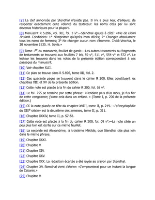 [7] La clef annoncée par Stendhal n'existe pas. Il n'y a plus lieu, d'ailleurs, de
respecter exactement celte volonté du testateur: les noms cités par lui sont
devenus historiques pour la plupart.
[8] Manuscrit R 5.896, vol. XII, fol. 3 v°.—Stendhal ajoute à côté: «Vie de Henri
Brulard. Conditions: 1° N'imprimer qu'après mon décès; 2° Changer absolument
tous les noms de femmes; 3° Ne changer aucun nom d'homme. Cività-Vecchia, le
30 novembre 1835. H. Beyle.»
[9] Tome 1er du manuscrit, feuillet de garde.—Les autres testaments ou fragments
de testaments se trouvent aux feuillets 7 bis, 59 v°, 511 v°, 554 v° et 572 v°. Le
lecteur les trouvera dans les notes de la présente édition correspondant à ces
passages du manuscrit.
[10] Voir chapitre XLII.
[11] Ce plan se trouve dans R 5.896, tome XII, fol. 2.
[12] Ces quarante pages se trouvent clans le cahier R 300. Elles constituent les
chapitres XIII et XV de la présente édition.
[13] Cette note est placée à la fin du cahier R 300, fol. 68 v°.
[14] Le fol. 255 se termine par cette phrase: «Pendant plus d'un mois, je fus fier
de cette vengeance; j'aime cela dans un enfant. » (Tome I, p. 200 de la présente
édition.)
[15] Cf. la note placée en tête du chapitre XVIII, tome II, p. 249.—L'«Encyclopédie
du XIXe siècle» est la deuxième des annexes, tome II, p. 311.
[16] Chapitre XXXIV, tome II, p. 57-58.
[17] Cette note est placée à la fin du cahier R 300, fol. 08 v°.—La note citée un
peu plus loin est écrite sur ce même feuillet.
[18] La seconde est Alexandrine, la troisième Métilde, que Stendhal cite plus loin
dans la même phrase.
[19] Chapitre XXXI.
[20] Chapitre V.
[21] Chapitre XIV.
[22] Chapitre XXV.
[23] Chapitre XXX. La rédaction écartée a été rayée au crayon par Stendhal.
[24] Chapitre XV. Stendhal vient d'écrire: «J'emprunterai pour un instant la langue
de Cabanis.»
[25] Chapitre V.
 