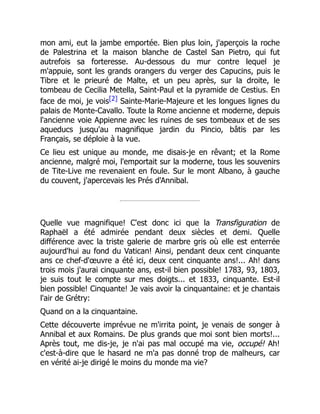 mon ami, eut la jambe emportée. Bien plus loin, j'aperçois la roche
de Palestrina et la maison blanche de Castel San Pietro, qui fut
autrefois sa forteresse. Au-dessous du mur contre lequel je
m'appuie, sont les grands orangers du verger des Capucins, puis le
Tibre et le prieuré de Malte, et un peu après, sur la droite, le
tombeau de Cecilia Metella, Saint-Paul et la pyramide de Cestius. En
face de moi, je vois[2] Sainte-Marie-Majeure et les longues lignes du
palais de Monte-Cavallo. Toute la Rome ancienne et moderne, depuis
l'ancienne voie Appienne avec les ruines de ses tombeaux et de ses
aqueducs jusqu'au magnifique jardin du Pincio, bâtis par les
Français, se déploie à la vue.
Ce lieu est unique au monde, me disais-je en rêvant; et la Rome
ancienne, malgré moi, l'emportait sur la moderne, tous les souvenirs
de Tite-Live me revenaient en foule. Sur le mont Albano, à gauche
du couvent, j'apercevais les Prés d'Annibal.
Quelle vue magnifique! C'est donc ici que la Transfiguration de
Raphaël a été admirée pendant deux siècles et demi. Quelle
différence avec la triste galerie de marbre gris où elle est enterrée
aujourd'hui au fond du Vatican! Ainsi, pendant deux cent cinquante
ans ce chef-d'œuvre a été ici, deux cent cinquante ans!... Ah! dans
trois mois j'aurai cinquante ans, est-il bien possible! 1783, 93, 1803,
je suis tout le compte sur mes doigts... et 1833, cinquante. Est-il
bien possible! Cinquante! Je vais avoir la cinquantaine: et je chantais
l'air de Grétry:
Quand on a la cinquantaine.
Cette découverte imprévue ne m'irrita point, je venais de songer à
Annibal et aux Romains. De plus grands que moi sont bien morts!...
Après tout, me dis-je, je n'ai pas mal occupé ma vie, occupé! Ah!
c'est-à-dire que le hasard ne m'a pas donné trop de malheurs, car
en vérité ai-je dirigé le moins du monde ma vie?
 