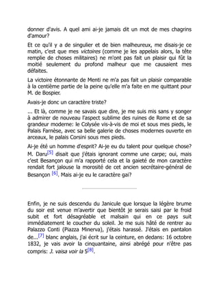 donner d'avis. A quel ami ai-je jamais dit un mot de mes chagrins
d'amour?
Et ce qu'il y a de singulier et de bien malheureux, me disais-je ce
matin, c'est que mes victoires (comme je les appelais alors, la tête
remplie de choses militaires) ne m'ont pas fait un plaisir qui fût la
moitié seulement du profond malheur que me causaient mes
défaites.
La victoire étonnante de Menti ne m'a pas fait un plaisir comparable
à la centième partie de la peine qu'elle m'a faite en me quittant pour
M. de Bospier.
Avais-je donc un caractère triste?
... Et là, comme je ne savais que dire, je me suis mis sans y songer
à admirer de nouveau l'aspect sublime des ruines de Rome et de sa
grandeur moderne: le Colysée vis-à-vis de moi et sous mes pieds, le
Palais Farnèse, avec sa belle galerie de choses modernes ouverte en
arceaux, le palais Corsini sous mes pieds.
Ai-je été un homme d'esprit? Ai-je eu du talent pour quelque chose?
M. Daru[5] disait que j'étais ignorant comme une carpe; oui, mais
c'est Besançon qui m'a rapporté cela et la gaieté de mon caractère
rendait fort jalouse la morosité de cet ancien secrétaire-général de
Besançon [6]. Mais ai-je eu le caractère gai?
Enfin, je ne suis descendu du Janicule que lorsque la légère brume
du soir est venue m'avertir que bientôt je serais saisi par le froid
subit et fort désagréable et malsain qui en ce pays suit
immédiatement le coucher du soleil. Je me suis hâté de rentrer au
Palazzo Conti (Piazza Minerva), j'étais harassé. J'étais en pantalon
de...[7] blanc anglais, j'ai écrit sur la ceinture, en dedans: 16 octobre
1832, je vais avoir la cinquantaine, ainsi abrégé pour n'être pas
compris: J. vaisa voir la 5[8].
 