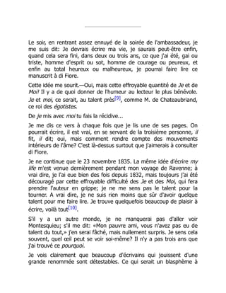 Le soir, en rentrant assez ennuyé de la soirée de l'ambassadeur, je
me suis dit: Je devrais écrire ma vie, je saurais peut-être enfin,
quand cela sera fini, dans deux ou trois ans, ce que j'ai été, gai ou
triste, homme d'esprit ou sot, homme de courage ou peureux, et
enfin au total heureux ou malheureux, je pourrai faire lire ce
manuscrit à di Fiore.
Cette idée me sourit.—Oui, mais cette effroyable quantité de Je et de
Moi! Il y a de quoi donner de l'humeur au lecteur le plus bénévole.
Je et moi, ce serait, au talent près[9], comme M. de Chateaubriand,
ce roi des égotistes.
De je mis avec moi tu fais la récidive...
Je me dis ce vers à chaque fois que je lis une de ses pages. On
pourrait écrire, il est vrai, en se servant de la troisième personne, il
fit, il dit; oui, mais comment rendre compte des mouvements
intérieurs de l'âme? C'est là-dessus surtout que j'aimerais à consulter
di Fiore.
Je ne continue que le 23 novembre 1835. La même idée d'écrire my
life m'est venue dernièrement pendant mon voyage de Ravenne; à
vrai dire, je l'ai eue bien des fois depuis 1832, mais toujours j'ai été
découragé par cette effroyable difficulté des Je et des Moi, qui fera
prendre l'auteur en grippe; je ne me sens pas le talent pour la
tourner. A vrai dire, je ne suis rien moins que sûr d'avoir quelque
talent pour me faire lire. Je trouve quelquefois beaucoup de plaisir à
écrire, voilà tout[10].
S'il y a un autre monde, je ne manquerai pas d'aller voir
Montesquieu; s'il me dit: «Mon pauvre ami, vous n'avez pas eu de
talent du tout,» j'en serai fâché, mais nullement surpris. Je sens cela
souvent, quel œil peut se voir soi-même? Il n'y a pas trois ans que
j'ai trouvé ce pourquoi.
Je vois clairement que beaucoup d'écrivains qui jouissent d'une
grande renommée sont détestables. Ce qui serait un blasphème à
 
