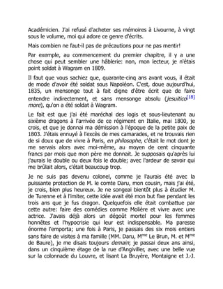 Académicien. J'ai refusé d'acheter ses mémoires à Livourne, à vingt
sous le volume, moi qui adore ce genre d'écrits.
Mais combien ne faut-il pas de précautions pour ne pas mentir!
Par exemple, au commencement du premier chapitre, il y a une
chose qui peut sembler une hâblerie: non, mon lecteur, je n'étais
point soldat à Wagram en 1809.
Il faut que vous sachiez que, quarante-cinq ans avant vous, il était
de mode d'avoir été soldat sous Napoléon. C'est, doue aujourd'hui,
1835, un mensonge tout à fait digne d'être écrit que de faire
entendre indirectement, et sans mensonge absolu (jesuitico[18]
more), qu'on a été soldat à Wagram.
Le fait est que j'ai été maréchal des logis et sous-lieutenant au
sixième dragons à l'arrivée de ce régiment en Italie, mai 1800, je
crois, et que je donnai ma démission à l'époque de la petite paix de
1803. J'étais ennuyé à l'excès de mes camarades, et ne trouvais rien
de si doux que de vivre à Paris, en philosophe, c'était le mot dont je
me servais alors avec moi-même, au moyen de cent cinquante
francs par mois que mon père me donnait. Je supposais qu'après lui
j'aurais le double ou deux fois le double; avec l'ardeur de savoir qui
me brûlait alors, c'était beaucoup trop.
Je ne suis pas devenu colonel, comme je l'aurais été avec la
puissante protection de M. le comte Daru, mon cousin, mais j'ai été,
je crois, bien plus heureux. Je ne songeai bientôt plus à étudier M.
de Turenne et à l'imiter, cette idée avait été mon but fixe pendant les
trois ans que je fus dragon. Quelquefois elle était combattue par
cette autre: faire des comédies comme Molière et vivre avec une
actrice. J'avais déjà alors un dégoût mortel pour les femmes
honnêtes et l'hypocrisie qui leur est indispensable. Ma paresse
énorme l'emporta; une fois à Paris, je passais des six mois entiers
sans faire de visites à ma famille (MM. Daru, Mme
Le Brun, M. et Mme
de Baure), je me disais toujours demain; je passai deux ans ainsi,
dans un cinquième étage de la rue d'Angiviller, avec une belle vue
sur la colonnade du Louvre, et lisant La Bruyère, Montaigne et J.-J.
 