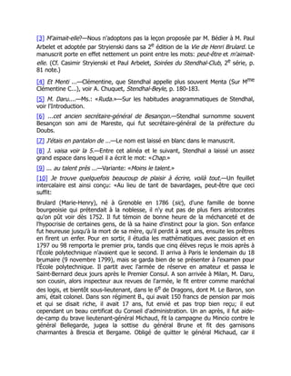 [3] M'aimait-elle?—Nous n'adoptons pas la leçon proposée par M. Bédier à M. Paul
Arbelet et adoptée par Stryienski dans sa 2e édition de la Vie de Henri Brulard. Le
manuscrit porte en effet nettement un point entre les mots: peut-être et m'aimait-
elle. (Cf. Casimir Stryienski et Paul Arbelet, Soirées du Stendhal-Club, 2e série, p.
81 note.)
[4] Et Menti ...—Clémentine, que Stendhal appelle plus souvent Menta (Sur Mme
Clémentine C...), voir A. Chuquet, Stendhal-Beyle, p. 180-183.
[5] M. Daru....—Ms.: «Ruda.»—Sur les habitudes anagrammatiques de Stendhal,
voir l'Introduction.
[6] ...cet ancien secrétaire-général de Besançon.—Stendhal surnomme souvent
Besançon son ami de Mareste, qui fut secrétaire-général de la préfecture du
Doubs.
[7] J'étais en pantalon de ...—Le nom est laissé en blanc dans le manuscrit.
[8] J. vaisa voir la 5.—Entre cet alinéa et le suivant, Stendhal a laissé un assez
grand espace dans lequel il a écrit le mot: «Chap.»
[9] ... au talent près ...—Variante: «Moins le talent.»
[10] Je trouve quelquefois beaucoup de plaisir à écrire, voilà tout.—Un feuillet
intercalaire est ainsi conçu: «Au lieu de tant de bavardages, peut-être que ceci
suffit:
Brulard (Marie-Henry), né à Grenoble en 1786 (sic), d'une famille de bonne
bourgeoisie qui prétendait à la noblesse, il n'y eut pas de plus fiers aristocrates
qu'on pût voir dès 1752. Il fut témoin de bonne heure de la méchanceté et de
l'hypocrisie de certaines gens, de là sa haine d'instinct pour la gion. Son enfance
fut heureuse jusqu'à la mort de sa mère, qu'il perdit à sept ans, ensuite les prêtres
en firent un enfer. Pour en sortir, il étudia les mathématiques avec passion et en
1797 ou 98 remporta le premier prix, tandis que cinq élèves reçus le mois après à
l'École polytechnique n'avaient que le second. Il arriva à Paris le lendemain du 18
brumaire (9 novembre 1799), mais se garda bien de se présenter à l'examen pour
l'École polytechnique. Il partit avec l'armée de réserve en amateur et passa le
Saint-Bernard deux jours après le Premier Consul. A son arrivée à Milan, M. Daru,
son cousin, alors inspecteur aux revues de l'armée, le fit entrer comme maréchal
des logis, et bientôt sous-lieutenant, dans le 6e de Dragons, dont M. Le Baron, son
ami, était colonel. Dans son régiment B., qui avait 150 francs de pension par mois
et qui se disait riche, il avait 17 ans, fut envié et pas trop bien reçu; il eut
cependant un beau certificat du Conseil d'administration. Un an après, il fut aide-
de-camp du brave lieutenant-général Michaud, fit la campagne du Mincio contre le
général Bellegarde, jugea la sottise du général Brune et fit des garnisons
charmantes à Brescia et Bergame. Obligé de quitter le général Michaud, car il
 