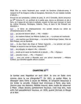 fallait être au moins lieutenant pour remplir les fonctions d'aide-de-camp, il
rejoignit le 6e de Dragons à Alba et Savigliano, fièrement, fit une maladie mortelle
à Saluces ...
Ennuyé de ses camarades, culottes de peau, B. vint à Grenoble, devint amoureux
de Mlle Victorine M.; et, profitant de la petite paix, donna sa démission et alla à
Paris, où il passa dix ans dans la solitude, croyant ne faire que s'amuser en lisant
les Lettres Persanes, Montaigne, Cabanis, Tracy, et dans le fait finissant son
éducation.»
[11] ... le Génie de Cha[teaubriand]: m'a semblé ridicule.—Le Génie du
Christianisme parut en 1802.
[12] ... qui pourrait devenir dévot ...—Ms.: «Votdé.»
[13] ... les madame Roland, les Mélanie Guilbert, les ...—La phrase est inachevée.
[14] ... une machine que Michel-Ange ...—Le prince Michel-Ange Caetani, frère de
Don Philippe, ami de Stendhal.
[15] ... le plus fripon des Kings et Tartare hypocrite ...—Le premier est Louis-
Philippe, le second le tsar de Russie, Alexandre Ier.
[16] ... les préjugés, la religion!—Ms.: «Gionreli.»
[17] ... tandis qu'on saute les feuillets de ce jésuite ...—Ms.: «Tejessui.»
[18] ... (jesuitico more) ...—Ms.: «Ticojesui.»
[19] ... vivre une année à Marseille avec une actrice charmante ...—Mélanie
Guilbert, que Stendhal appelle ailleurs Louason.
CHAPITRE II[1]
Je tombai avec Napoléon en avril 1814. Je vins en Italie vivre
comme clans la rue d'Angiviller[2]. En 1821, je quittai Milan, le
désespoir dans l'âme à cause de Métilde, et songeant beaucoup à
me brûler la cervelle. D'abord tout m'ennuya à Paris; plus tard,
j'écrivis pour me distraire; Métilde mourut, donc inutile de retourner
à Milan. J'étais devenu parfaitement heureux; c'est trop dire, mais
enfin fort passablement heureux, en 1830, quand j'écrivais le Rouge
et le Noir.
 