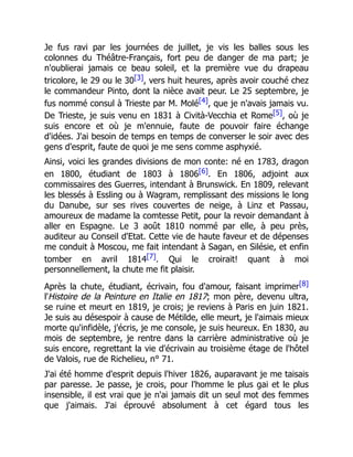 Je fus ravi par les journées de juillet, je vis les balles sous les
colonnes du Théâtre-Français, fort peu de danger de ma part; je
n'oublierai jamais ce beau soleil, et la première vue du drapeau
tricolore, le 29 ou le 30[3], vers huit heures, après avoir couché chez
le commandeur Pinto, dont la nièce avait peur. Le 25 septembre, je
fus nommé consul à Trieste par M. Molé[4], que je n'avais jamais vu.
De Trieste, je suis venu en 1831 à Cività-Vecchia et Rome[5], où je
suis encore et où je m'ennuie, faute de pouvoir faire échange
d'idées. J'ai besoin de temps en temps de converser le soir avec des
gens d'esprit, faute de quoi je me sens comme asphyxié.
Ainsi, voici les grandes divisions de mon conte: né en 1783, dragon
en 1800, étudiant de 1803 à 1806[6]. En 1806, adjoint aux
commissaires des Guerres, intendant à Brunswick. En 1809, relevant
les blessés à Essling ou à Wagram, remplissant des missions le long
du Danube, sur ses rives couvertes de neige, à Linz et Passau,
amoureux de madame la comtesse Petit, pour la revoir demandant à
aller en Espagne. Le 3 août 1810 nommé par elle, à peu près,
auditeur au Conseil d'Etat. Cette vie de haute faveur et de dépenses
me conduit à Moscou, me fait intendant à Sagan, en Silésie, et enfin
tomber en avril 1814[7]. Qui le croirait! quant à moi
personnellement, la chute me fit plaisir.
Après la chute, étudiant, écrivain, fou d'amour, faisant imprimer[8]
l'Histoire de la Peinture en Italie en 1817; mon père, devenu ultra,
se ruine et meurt en 1819, je crois; je reviens à Paris en juin 1821.
Je suis au désespoir à cause de Métilde, elle meurt, je l'aimais mieux
morte qu'infidèle, j'écris, je me console, je suis heureux. En 1830, au
mois de septembre, je rentre dans la carrière administrative où je
suis encore, regrettant la vie d'écrivain au troisième étage de l'hôtel
de Valois, rue de Richelieu, n° 71.
J'ai été homme d'esprit depuis l'hiver 1826, auparavant je me taisais
par paresse. Je passe, je crois, pour l'homme le plus gai et le plus
insensible, il est vrai que je n'ai jamais dit un seul mot des femmes
que j'aimais. J'ai éprouvé absolument à cet égard tous les
 