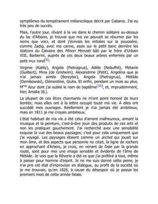 symptômes du tempérament mélancolique décrit par Cabanis. J'ai eu
très peu de succès.
Mais, l'autre jour, rêvant à la vie dans le chemin solitaire au-dessus
du lac d'Albano, je trouvai que ma vie pouvait se résumer par les
noms que voici, et dont j'écrivais les initiales sur la poussière,
comme Zadig, avec ma canne, assis sur le petit banc derrière les
stations du Calvaire des Minori Menzati bâti par le frère d'Urbain
VIII, Barberini, auprès de ces deux beaux arbres enfermés par un
petit mur rond[9]:
Virginie (Kably), Angela (Pietragrua), Adèle (Rebuffel), Mélanie
(Guilbert), Mina (de Grisheim), Alexandrine (Petit), Angelina que je
n'ai jamais aimée (Bereyter), Angela (Pietragrua), Métilde
(Dembowski), Clémentine, Giulia. Et enfin, pendant un mois au plus,
Mme
Azur dont j'ai oublié le nom de baptême[10], et, imprudemment,
hier, Amalia (B.).
La plupart de ces êtres charmants ne m'ont point honoré de leurs
bontés; mais elles ont à la lettre occupé toute ma vie. A elles ont
succédé mes ouvrages. Réellement je n'ai jamais été ambitieux,
mais en 1811 je me croyais ambitieux.
L'état habituel de ma vie a été celui d'amant malheureux, aimant la
musique et la peinture, c'est-à-dire jouir des produits de ces arts et
non les pratiquer gauchement. J'ai recherché avec une sensibilité
exquise la vue des beaux paysages; c'est pour cela uniquement que
j'ai voyagé. Les paysages étaient comme un archet qui jouait sur
mon âme, et des aspects que personne ne citait, la ligne de rochers
en approchant d'Arbois, je crois, en venant de Dole par la grande
route, sont pour moi une image sensible et évidente de l'âme de
Métilde. Je vois que la Rêverie a été ce que j'ai préféré à tout, même
à passer pour homme d'esprit. Je ne me suis donné cette peine, je
n'ai pris cet état d'improviser en dialogue, au profit de la société où
je me trouvais, qu'en 1826, à cause du désespoir où je passai les
premiers mois de cette année fatale.
 