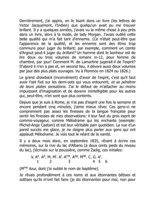 Dernièrement, j'ai appris, en le lisant dans un livre (les lettres de
Victor Jacquemont, l'Indien) que quelqu'un avait pu me trouver
brillant. Il y a quelques années, j'avais vu la même chose à peu près
dans un livre, alors à la mode, de lady Morgan. J'avais oublié cette
belle qualité qui m'a fait tant d'ennemis. (Ce n'était peut-être que
l'apparence de la qualité, et les ennemis sont des êtres trop
communs pour juger du brillant; par exemple, comment un comte
d'Argout peut-il juger du brillant? Un homme dont le bonheur est de
lire deux ou trois volumes de romans in-12, pour femme de
chambre, par jour! Comment M. de Lamartine jugerait-il de l'esprit?
D'abord il n'en a pas et, en second lieu, il dévore aussi deux volumes
par jour des plus plats ouvrages. Vu à Florence en 1824 ou 1826.)
Le grand drawback (inconvénient) d'avoir de l'esprit, c'est qu'il faut
avoir l'œil fixé sur les demi-sots qui vous entourent, et se pénétrer
de leurs plates sensations. J'ai le défaut de m'attacher au moins
impuissant d'imagination et de devenir inintelligible pour les autres
qui, peut-être, n'en sont que plus contents.
Depuis que je suis à Rome, je n'ai pas d'esprit une fois la semaine et
encore pendant cinq minutes, j'aime mieux rêver. Ces gens-ci ne
comprennent pas assez les finesses de la langue française pour
sentir les finesses de mes observations: il leur faut du gros esprit de
commis-voyageur, comme Mélodrame qui les enchante (exemple:
Michel-Ange Caetani) et est leur véritable pain quotidien. La vue d'un
pareil succès me glace, je ne daigne plus parler aux gens qui ont
applaudi Mélodrame. Je vois tout le néant de la vanité.
Il y a deux mois donc, en septembre 1835, rêvant à écrire ces
mémoires, sur la rive du lac d'Albano (à deux cents pieds du niveau
du lac), j'écrivais sur la poussière, comme Zadig, ces initiales:
V. Aa
. Ad
. M. Mi
. Al
. Aine
. Apg
. Mde
. C. G. Ar
.
1 2 3 4 5 6
(Mme
Azur, dont j'ai oublié le nom de baptême).
Je rêvais profondément à ces noms et aux étonnantes bêtises et
sottises qu'ils m'ont fait faire (je dis étonnantes pour moi, non pour
 